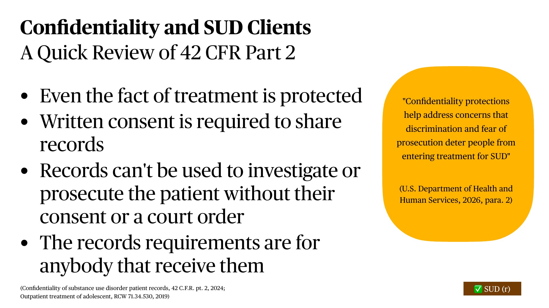 A presentation slide titled 'Confidentiality and SUD Clients: A Quick Review of 42 CFR Part 2' outlines federal protections for substance use disorder patients, stating: treatment fact itself is protected; written consent required for records; records cannot be used for investigation or prosecution without consent or court order; requirements apply to all recipients. A yellow callout explains these protections address discrimination and prosecution concerns deterring treatment entry.
