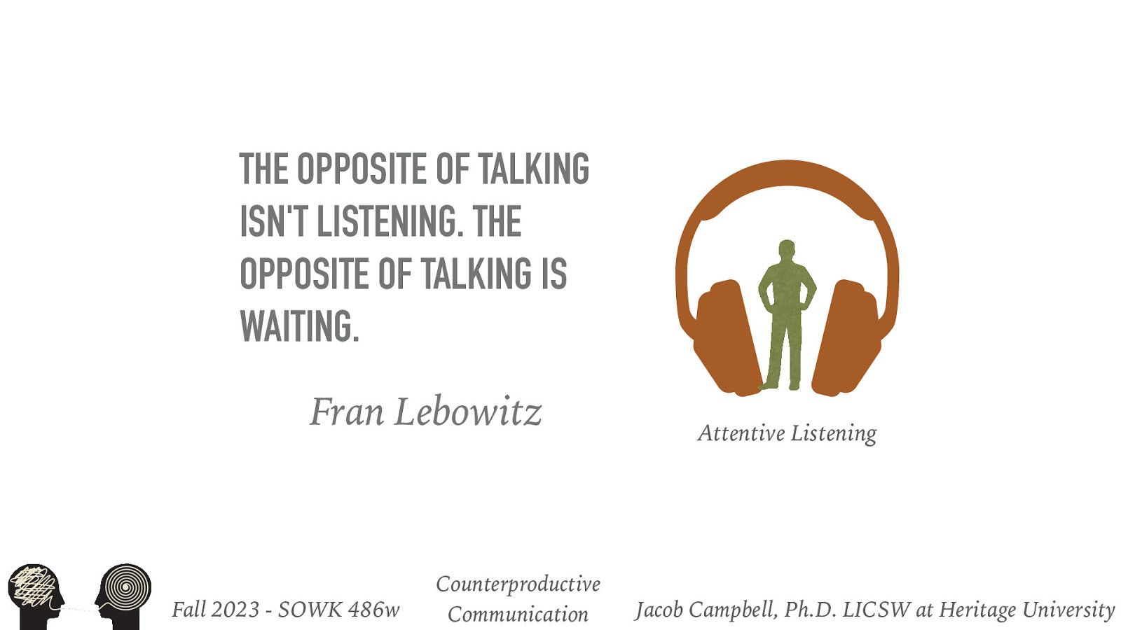 THE OPPOSITE OF TALKING ISN’T LISTENING. THE OPPOSITE OF TALKING IS WAITING. Fran Lebowitz Fall 2023 - SOWK 486w Counterproductive Communication Attentive Listening Jacob Campbell, Ph.D. LICSW at Heritage University
