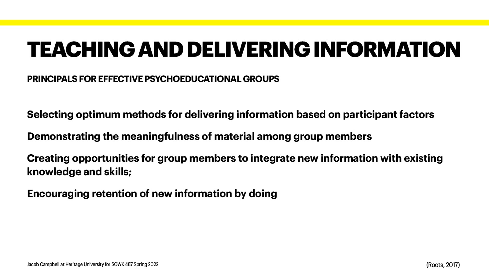 TEACHING AND DELIVERING INFORMATION PRINCIPALS FOR EFFECTIVE PSYCHOEDUCATIONAL GROUPS Selecting optimum methods for delivering information based on participant factors Demonstrating the meaningfulness of material among group members Creating opportunities for group members to integrate new information with existing knowledge and skills; Encouraging retention of new information by doing Jacob Campbell at Heritage University for SOWK 487 Spring 2022 (Roots, 2017)
