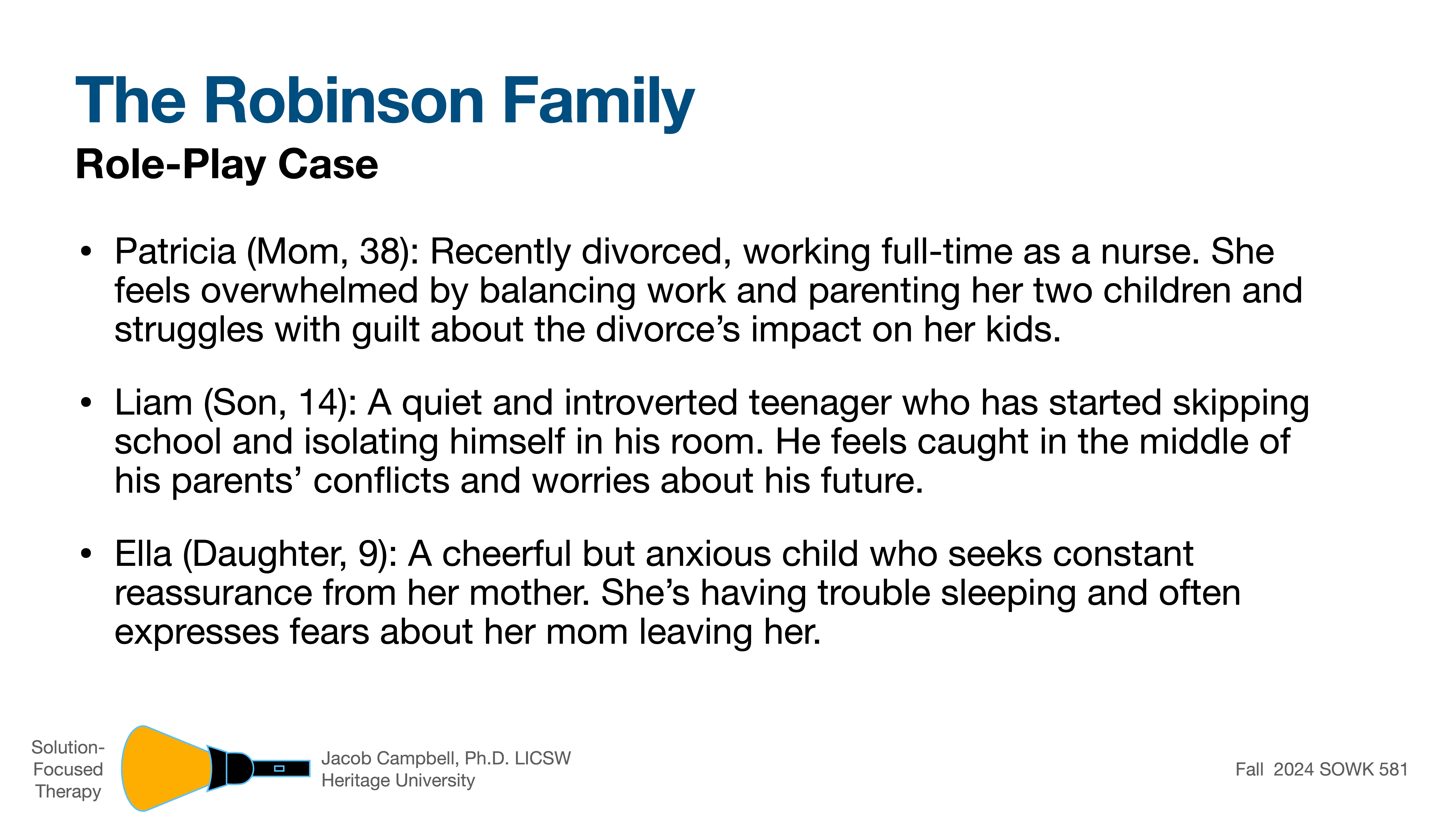 **The Robinson Family Role-Play Case****Patricia (Mom, 38):** Recently divorced nurse, overwhelmed balancing work and parenting. Struggles with guilt about divorce's impact on kids.**Liam (Son, 14):** Introverted teenager, skipping school, isolating. Feels caught in parents' conflicts.**Ella (Daughter, 9):** Cheerful but anxious, seeks reassurance, trouble sleeping, fears mom leaving.*Solution-Focused Therapy, Jacob Campbell, Ph.D., LICSW, Heritage University, Fall 2024 SOWK 581.*