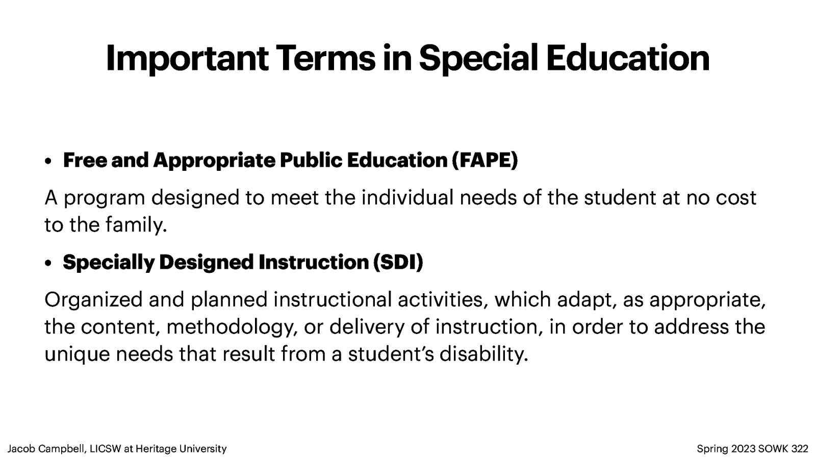 Important Terms in Special Education • Free and Appropriate Public Education (FAPE) A program designed to meet the individual needs of the student at no cost to the family. • Specially Designed Instruction (SDI) Organized and planned instructional activities, which adapt, as appropriate, the content, methodology, or delivery of instruction, in order to address the unique needs that result from a student’s disability. Jacob Campbell, LICSW at Heritage University Spring 2023 SOWK 322
