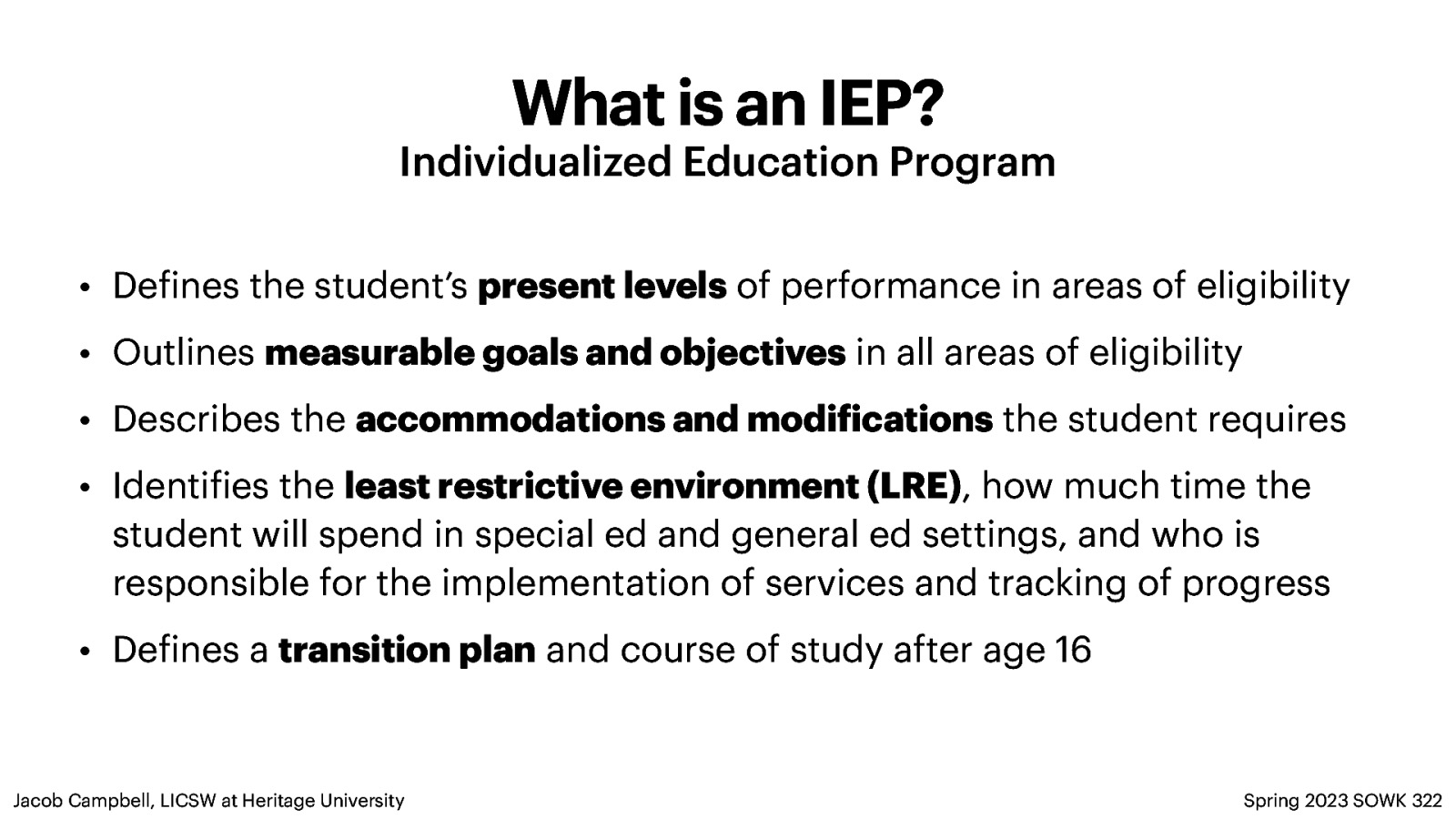 What is an IEP? Individualized Education Program • De ines the student’s present levels of performance in areas of eligibility • Outlines measurable goals and objectives in all areas of eligibility • Describes the accommodations and modi ications the student requires • Identi ies the least restrictive environment (LRE), how much time the student will spend in special ed and general ed settings, and who is responsible for the implementation of services and tracking of progress • De ines a transition plan and course of study after age 16 Spring 2023 SOWK 322 f f f f Jacob Campbell, LICSW at Heritage University
