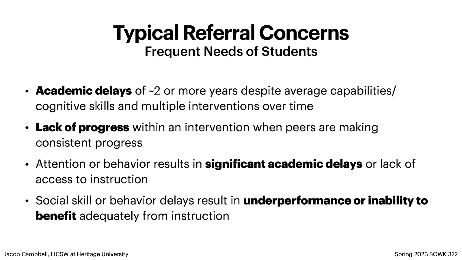 Typical Referral Concerns Frequent Needs of Students • Academic delays of ~2 or more years despite average capabilities/ cognitive skills and multiple interventions over time • Lack of progress within an intervention when peers are making consistent progress • Attention or behavior results in signi icant academic delays or lack of access to instruction • Social skill or behavior delays result in underperformance or inability to bene it adequately from instruction Spring 2023 SOWK 322 f f Jacob Campbell, LICSW at Heritage University
