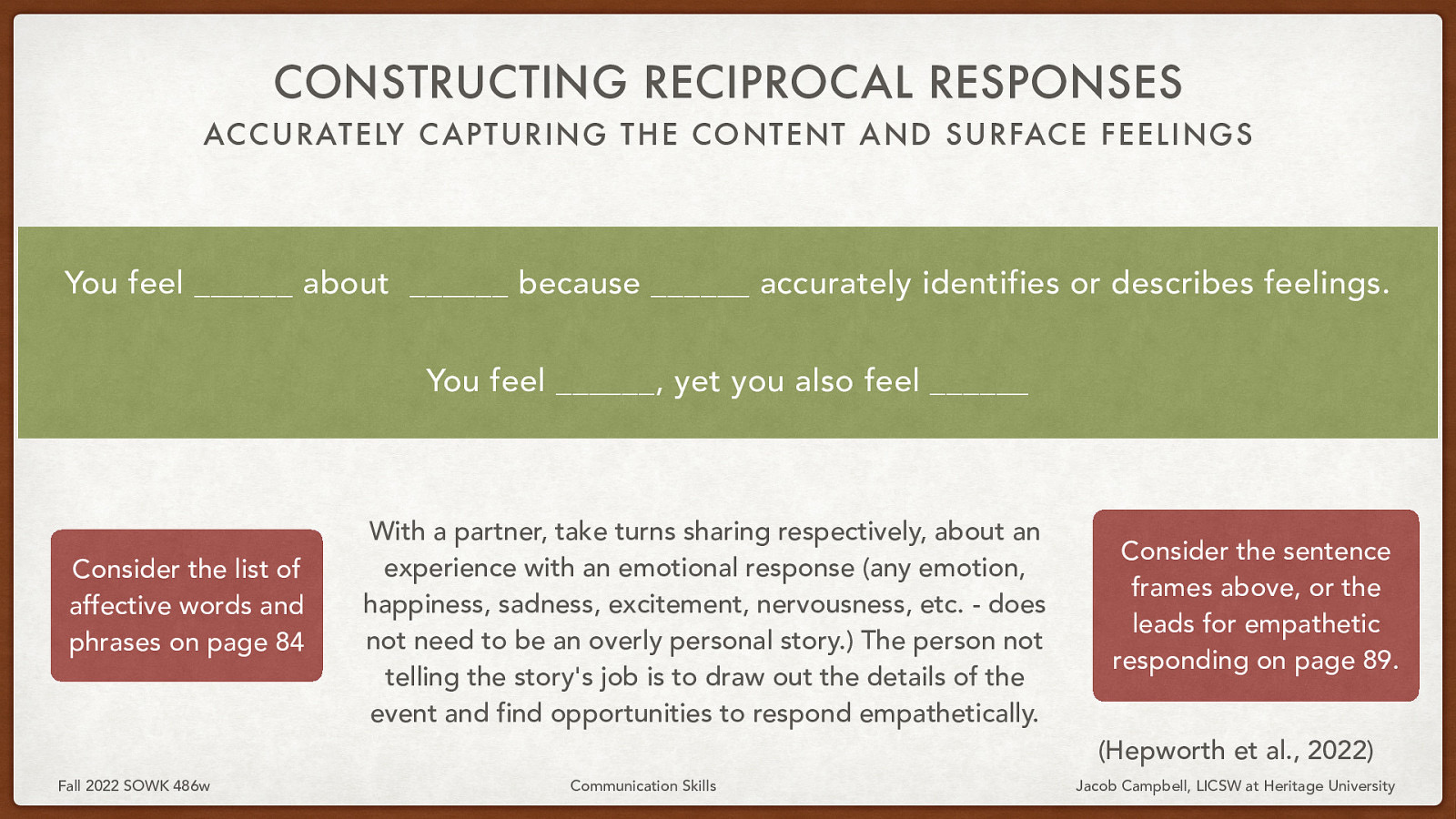 CONSTRUCTING RECIPROCAL RESPONSES ACCURATELY C APTURING THE CONTENT AND SURFACE FEELINGS You feel ______ about ______ because ______ accurately identifies or describes feelings. You feel ______, yet you also feel ______ Consider the list of affective words and phrases on page 84 With a partner, take turns sharing respectively, about an experience with an emotional response (any emotion, happiness, sadness, excitement, nervousness, etc. - does not need to be an overly personal story.) The person not telling the story’s job is to draw out the details of the event and find opportunities to respond empathetically. Consider the sentence frames above, or the leads for empathetic responding on page 89. (Hepworth et al., 2022) Fall 2022 SOWK 486w Communication Skills Jacob Campbell, LICSW at Heritage University
