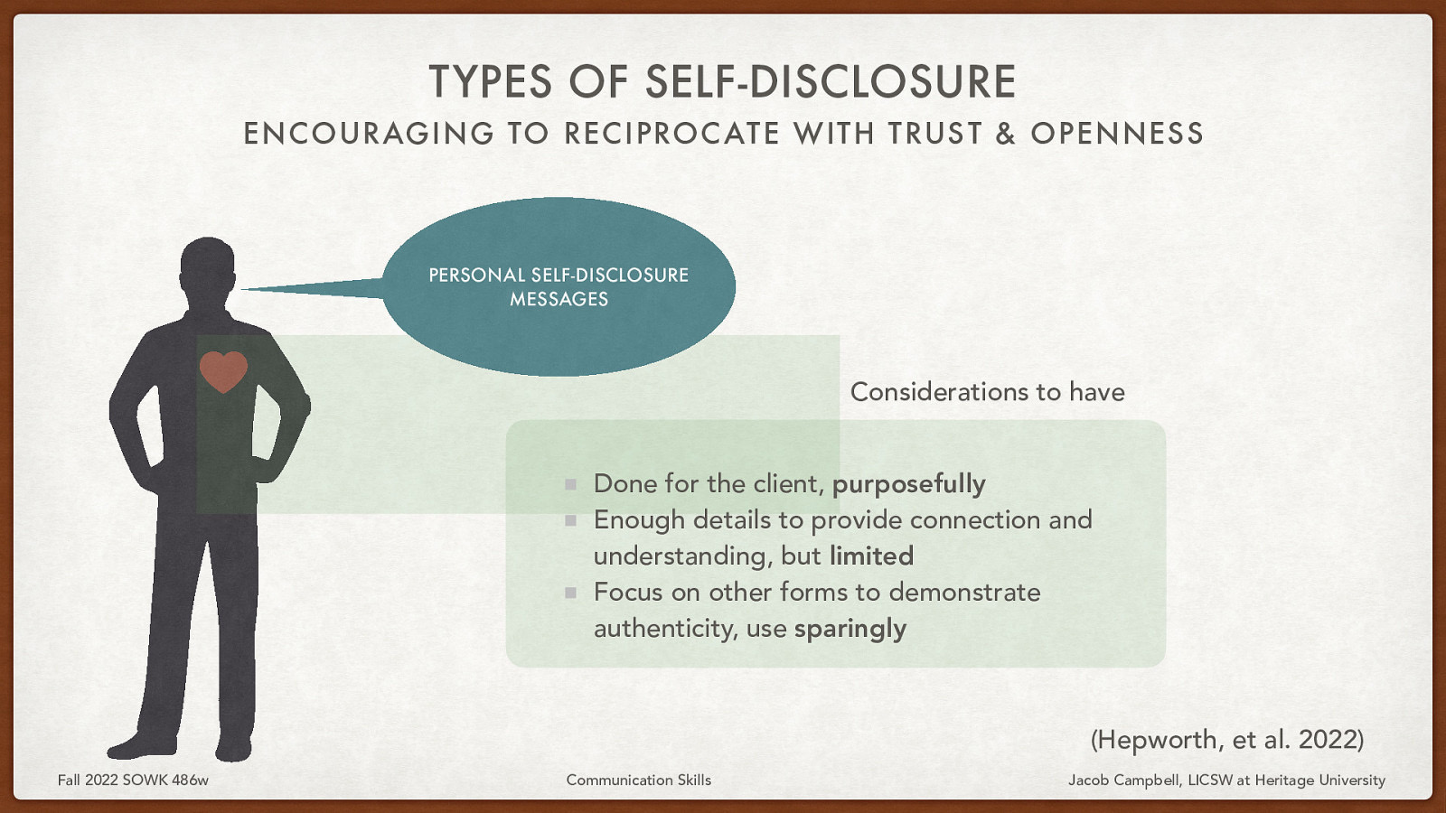 TYPES OF SELF-DISCLOSURE ENCOURAGING TO RECIPROC ATE WITH TRUS T & OPENNESS PERSONAL SELF-DISCLOSURE MESSAGES Considerations to have Done for the client, purposefully Enough details to provide connection and understanding, but limited Focus on other forms to demonstrate authenticity, use sparingly (Hepworth, et al. 2022) Fall 2022 SOWK 486w Communication Skills Jacob Campbell, LICSW at Heritage University
