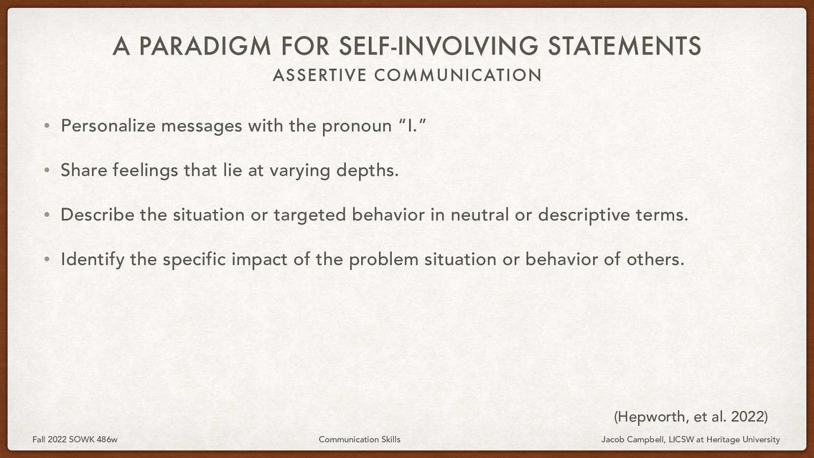 A PARADIGM FOR SELF-INVOLVING STATEMENTS ASSERTIVE COMMUNIC ATION • Personalize messages with the pronoun “I.” • Share feelings that lie at varying depths. • Describe the situation or targeted behavior in neutral or descriptive terms. • Identify the specific impact of the problem situation or behavior of others. (Hepworth, et al. 2022) Fall 2022 SOWK 486w Communication Skills Jacob Campbell, LICSW at Heritage University
