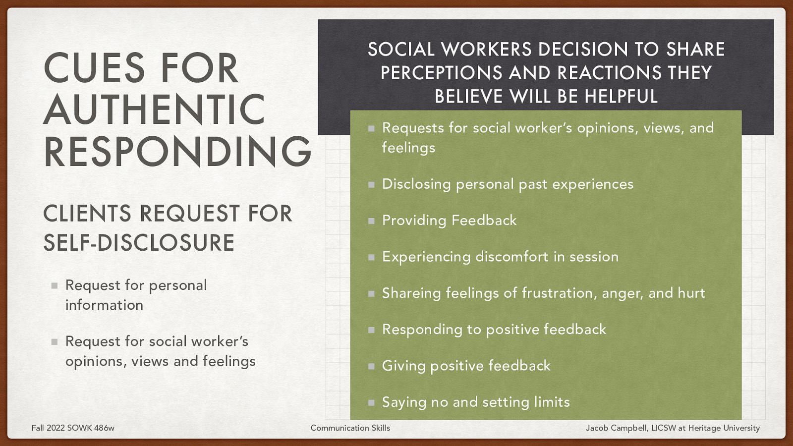 CUES FOR AUTHENTIC RESPONDING CLIENTS REQUEST FOR SELF-DISCLOSURE Request for personal information Request for social worker’s opinions, views and feelings SOCIAL WORKERS DECISION TO SHARE PERCEPTIONS AND REACTIONS THEY BELIEVE WILL BE HELPFUL Requests for social worker’s opinions, views, and feelings Disclosing personal past experiences Providing Feedback Experiencing discomfort in session Shareing feelings of frustration, anger, and hurt Responding to positive feedback Giving positive feedback Saying no and setting limits Fall 2022 SOWK 486w Communication Skills Jacob Campbell, LICSW at Heritage University
