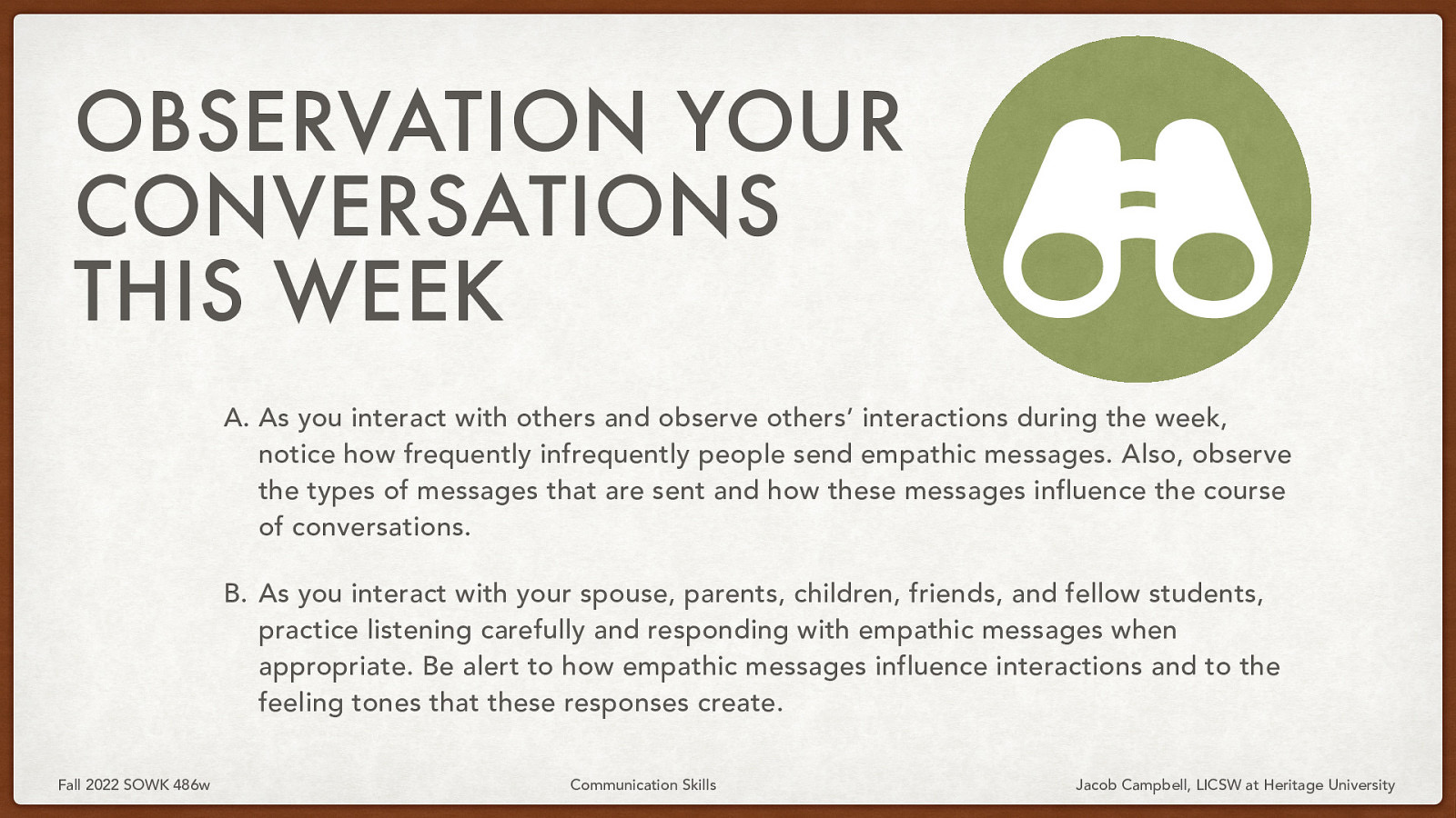 􀠎 OBSERVATION YOUR CONVERSATIONS THIS WEEK A. As you interact with others and observe others’ interactions during the week, notice how frequently infrequently people send empathic messages. Also, observe the types of messages that are sent and how these messages influence the course of conversations. B. As you interact with your spouse, parents, children, friends, and fellow students, practice listening carefully and responding with empathic messages when appropriate. Be alert to how empathic messages influence interactions and to the feeling tones that these responses create. Fall 2022 SOWK 486w Communication Skills Jacob Campbell, LICSW at Heritage University
