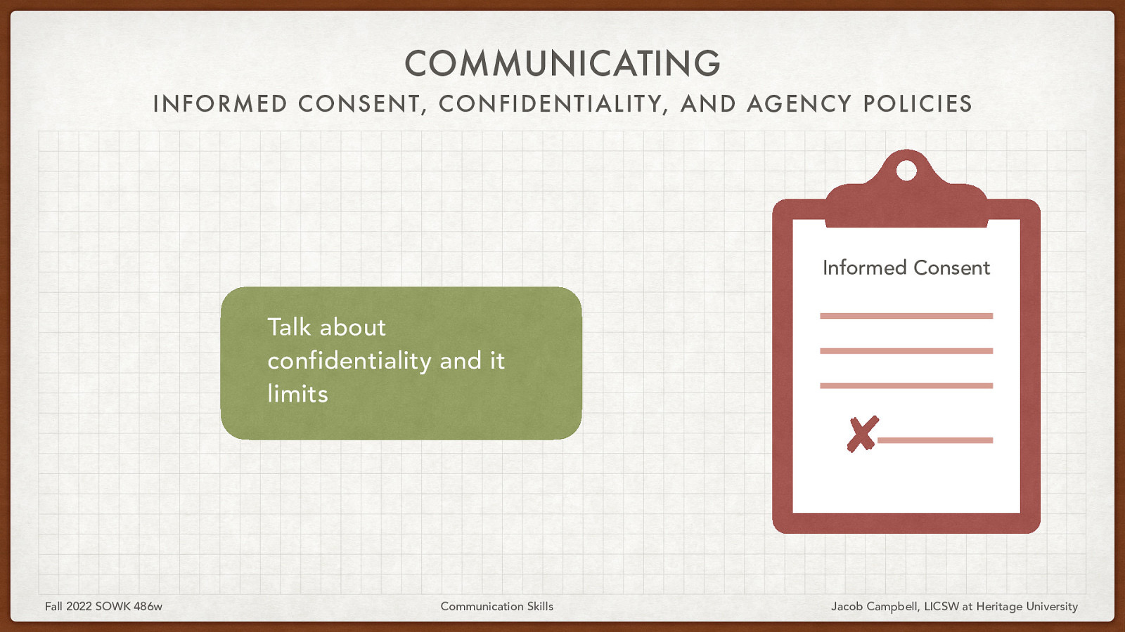 COMMUNICATING INFORMED CONSENT, CONFIDENTIALIT Y, AND AGENCY POLICIES Informed Consent Talk about confidentiality and it limits Fall 2022 SOWK 486w Communication Skills Jacob Campbell, LICSW at Heritage University
