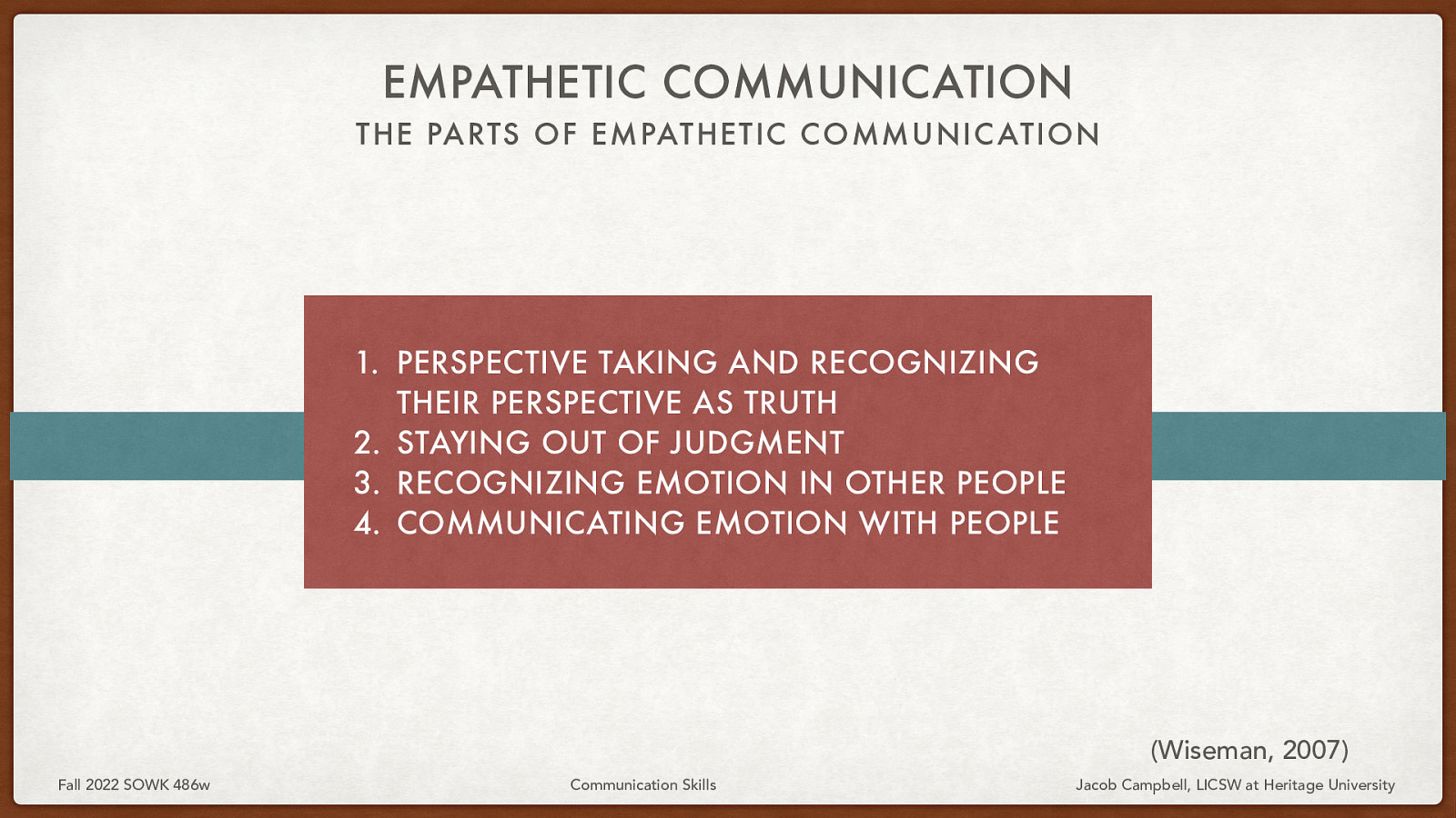 EMPATHETIC COMMUNICATION THE PARTS OF EMPATHETIC COMMUNIC ATION  PERSPECTIVE TAKING AND RECOGNIZING THEIR PERSPECTIVE AS TRUTH 2. STAYING OUT OF JUDGMENT 3. RECOGNIZING EMOTION IN OTHER PEOPLE 4. COMMUNICATING EMOTION WITH PEOPLE (Wiseman, 2007) Fall 2022 SOWK 486w Communication Skills Jacob Campbell, LICSW at Heritage University 
