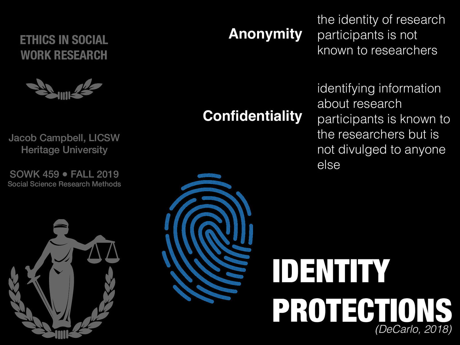  DeCarlo (2018) describes that identity protection is another vital role of ethics in social science research methods.  This includes the terms:   Anonymity: the identity of research participants is not known to researchers  Confidentiality: identifying information about research participants is known to the researchers but is not divulged to anyone else 
