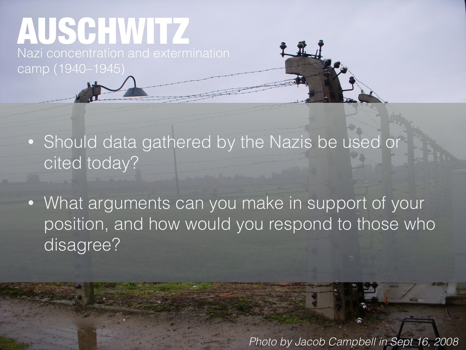  Nazi concentration and extermination camp (1940–1945)   Story has about my visit to Auschwitz (and projects in Chicago)  [Whole Class Activity - Discussion] What are some of what you know about medical experiments done by Nazis DeCarlo (2018) discusses the differences between scholars and decision to have the Nazi work published and cited by scholars. He poses the following questions:  Should data gathered by the Nazis be used or cited today? What arguments can you make in support of your position, and how would you respond to those who disagree? 
