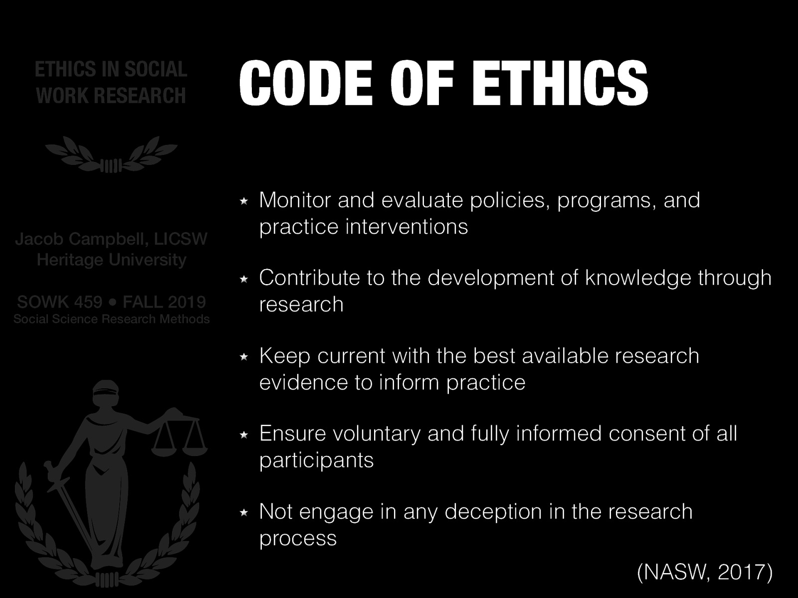 From the NASW (2017) code of ethics… section 5.02 [Whole Class Activity] Discuss point by point each topic and what that might mean and the considerations.  Monitor and evaluate policies, programs, and practice interventions Contribute to the development of knowledge through research Keep current with the best available research evidence to inform practice Ensure voluntary and fully informed consent of all participants Not engage in any deception in the research process 
