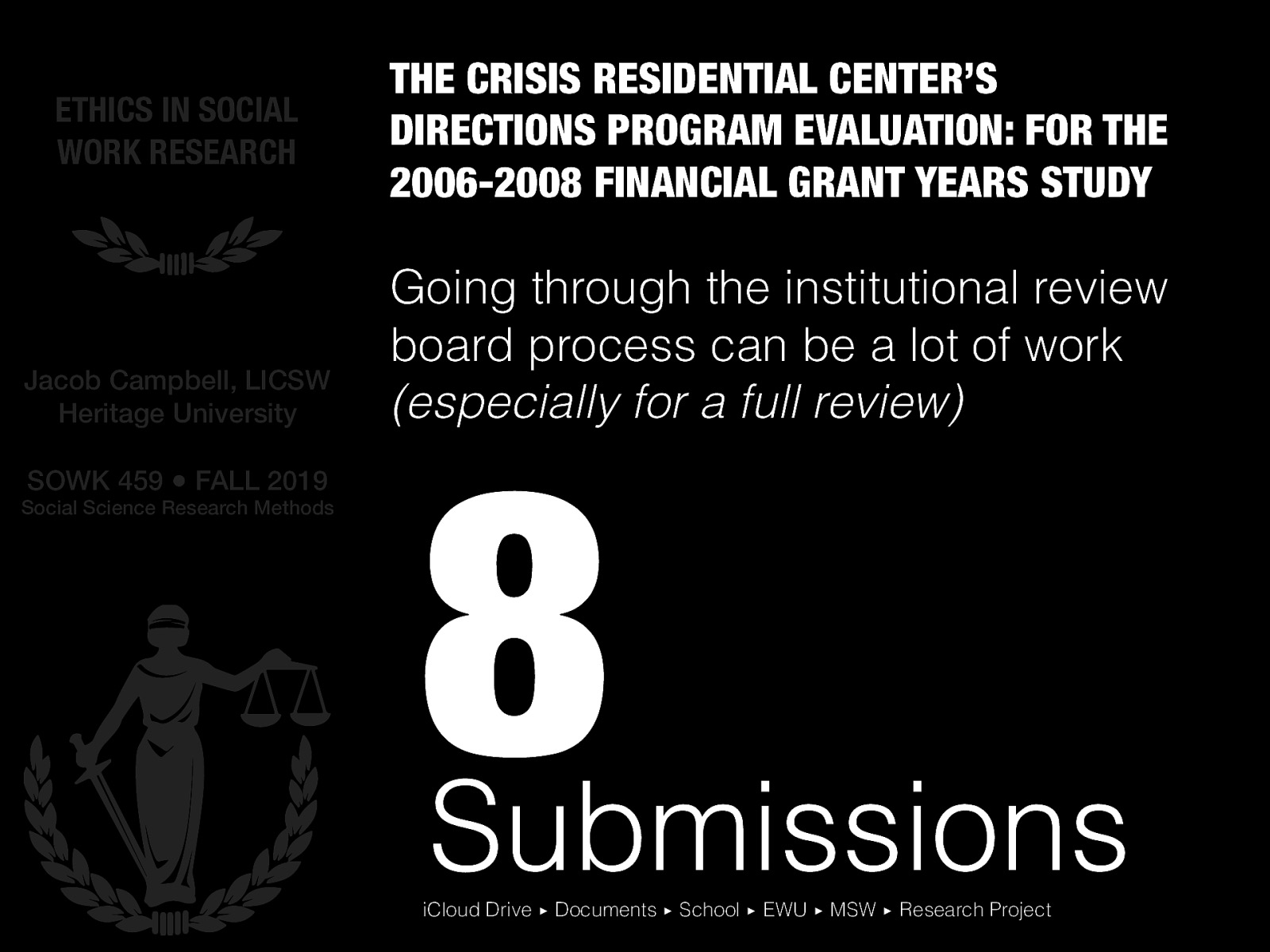  Going through the institutional review board process can be a lot of work (especially for a full review)   Overview of the research conducted Overview of the IRB process went through (preparing and submitting some forms, presenting to the board, making modifications, and receiving approval) Process can be very invovled…  Click -> 8 submissions Side note, demo folder structure and keeping documents organized from classes and projects. Demo: iCloud Drive ▸ Documents ▸ School ▸ EWU ▸ MSW ▸ Research Project
