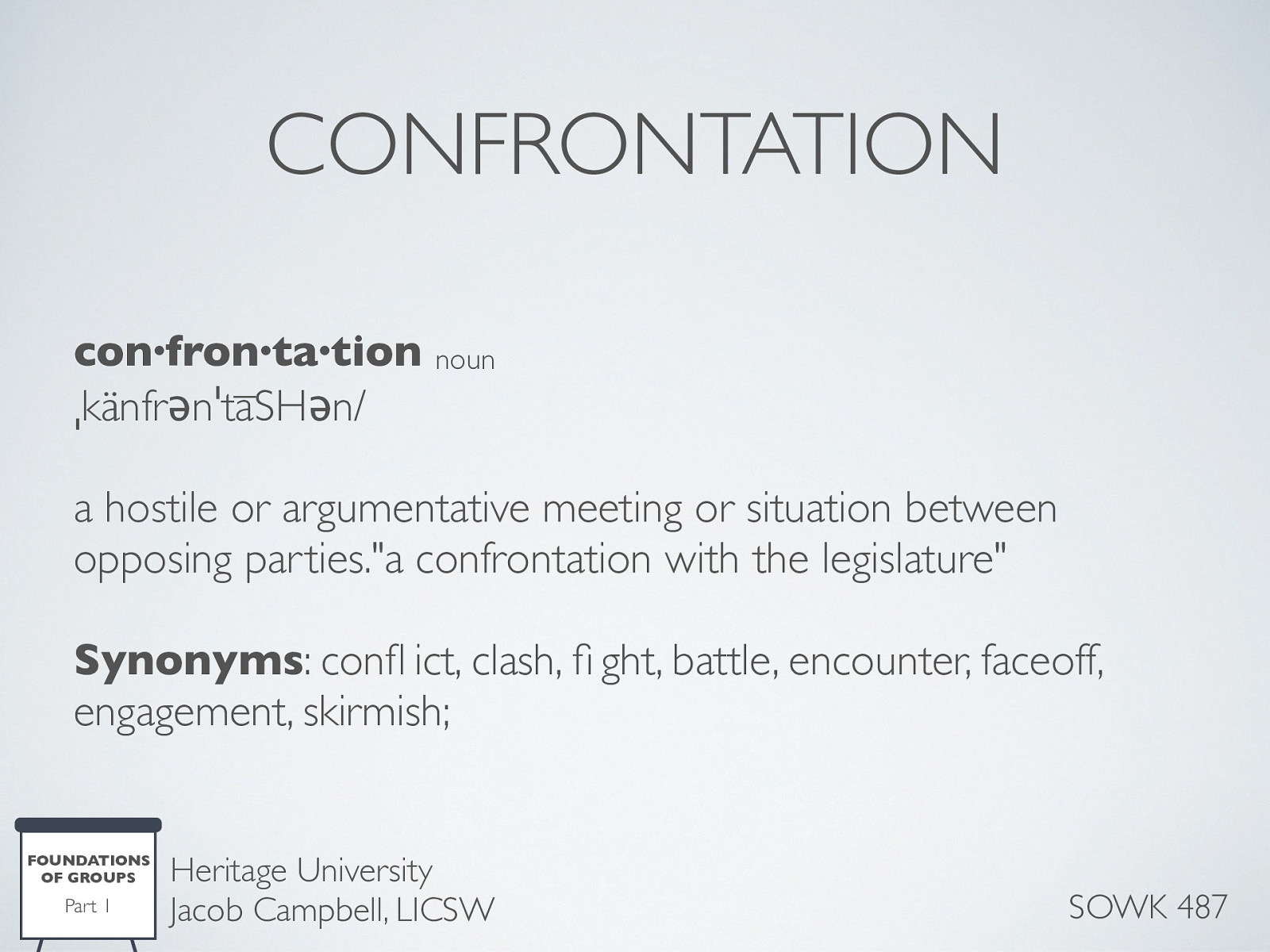  con·fron·ta·tion noun ˌkänfrənˈtāSHən/ a hostile or argumentative meeting or situation between opposing parties.” a confrontation with the legislature” Synonyms: conflict, clash, fight, battle, encounter, faceoff, engagement, skirmish;   Confrontation within a group tends to be more discomforting than confronting individuals on a one-on-one basis. [co-leading] A worker that determines that a member has engaged in behavior warranting confrontation has a responsibility to follow through and confront that individual. This situation provides a good opportunity to model appropriate confrontation for other members by:  The worker engaging in nonblaming type of confrontation Pointing out the discrepancy How it affects the worker, for example, by using “I” statements.   Another way is for a worker to involve the whole group and ask the entire group to take responsibility for problem-solving. As always, confrontation should be used judiciously and tactfully. One should have both empathy and respect for the sensitivities of the person being confronted. 
