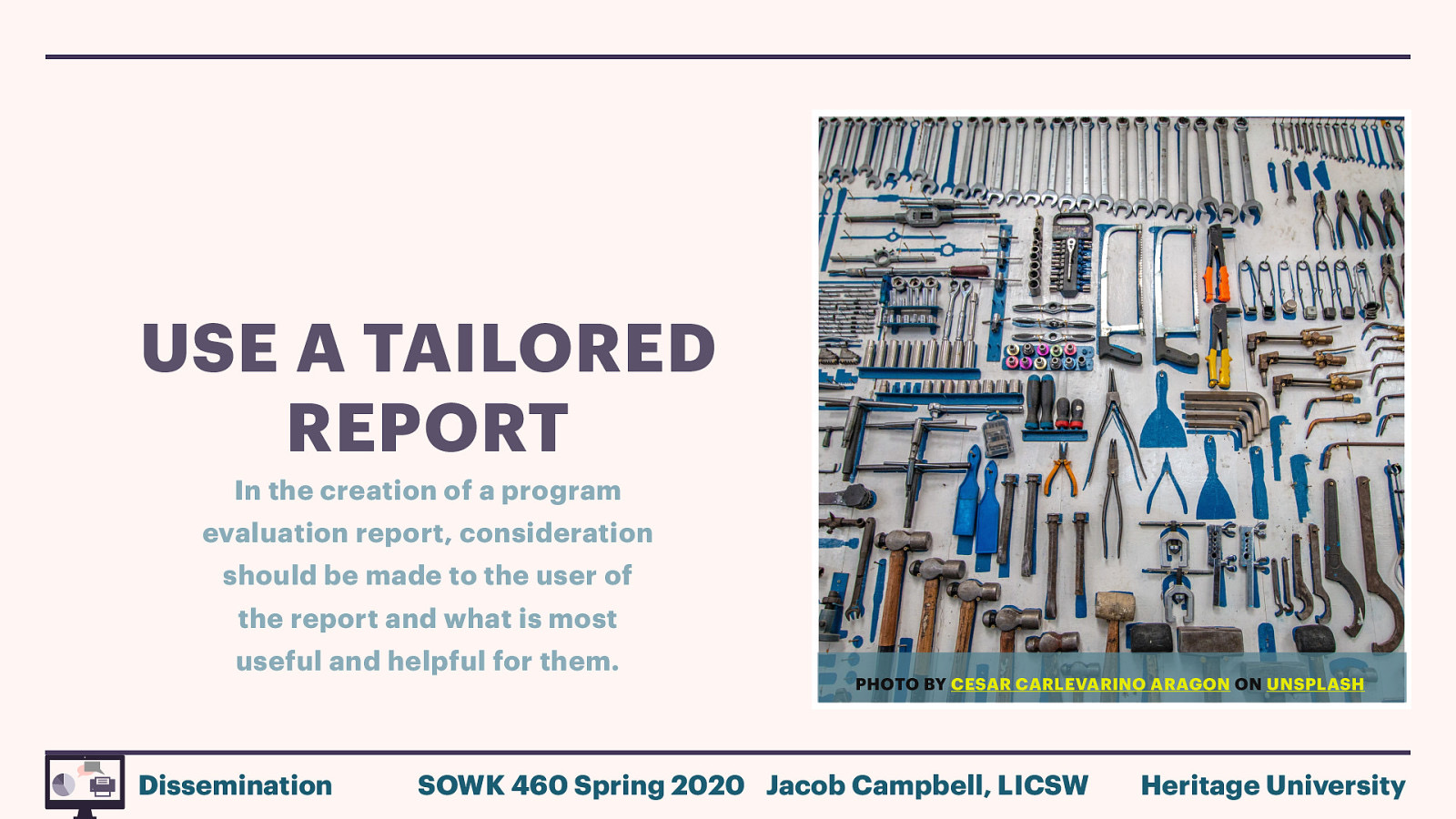 USE A TAILORED REPORT In the creation of a program evaluation report, consideration should be made to the user of the report and what is most useful and helpful for them. Dissemination PHOTO BY CESAR CARLEVARINO ARAGON ON UNSPLASH SOWK 460 Spring 2020 Jacob Campbell, LICSW Heritage University
