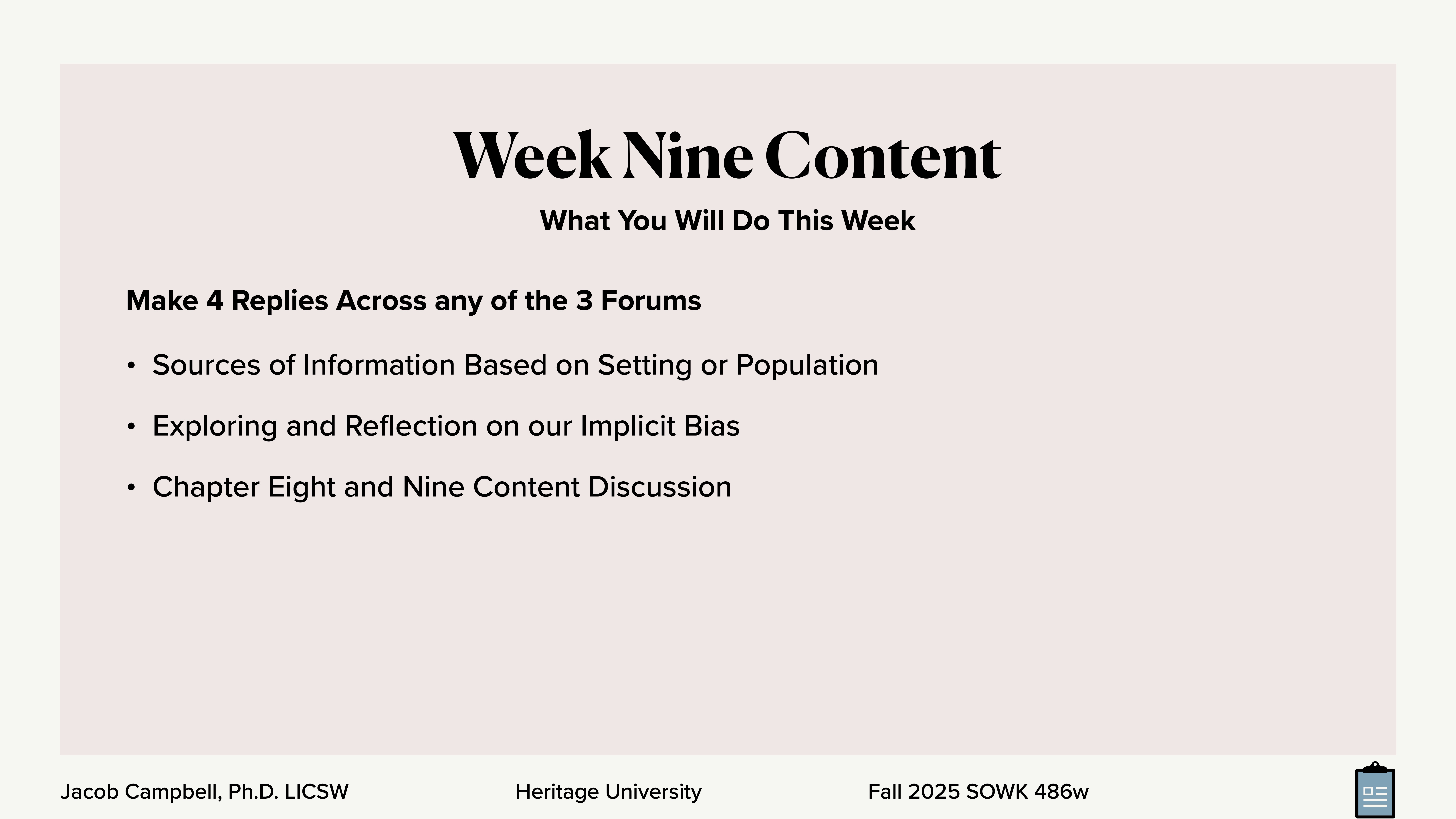 **Object**: Slide content  **Action**: Lists tasks  **Context**: Educational presentation **Text**:- **Title**: Week Nine Content- **Subtitle**: What You Will Do This Week- **Tasks**:   - Make 4 Replies Across any of the 3 Forums  - Sources of Information Based on Setting or Population  - Exploring and Reflection on our Implicit Bias  - Chapter Eight and Nine Content Discussion- **Footer**: Jacob Campbell, Ph.D. LICSW | Heritage University | Fall 2025 SOWK 486w