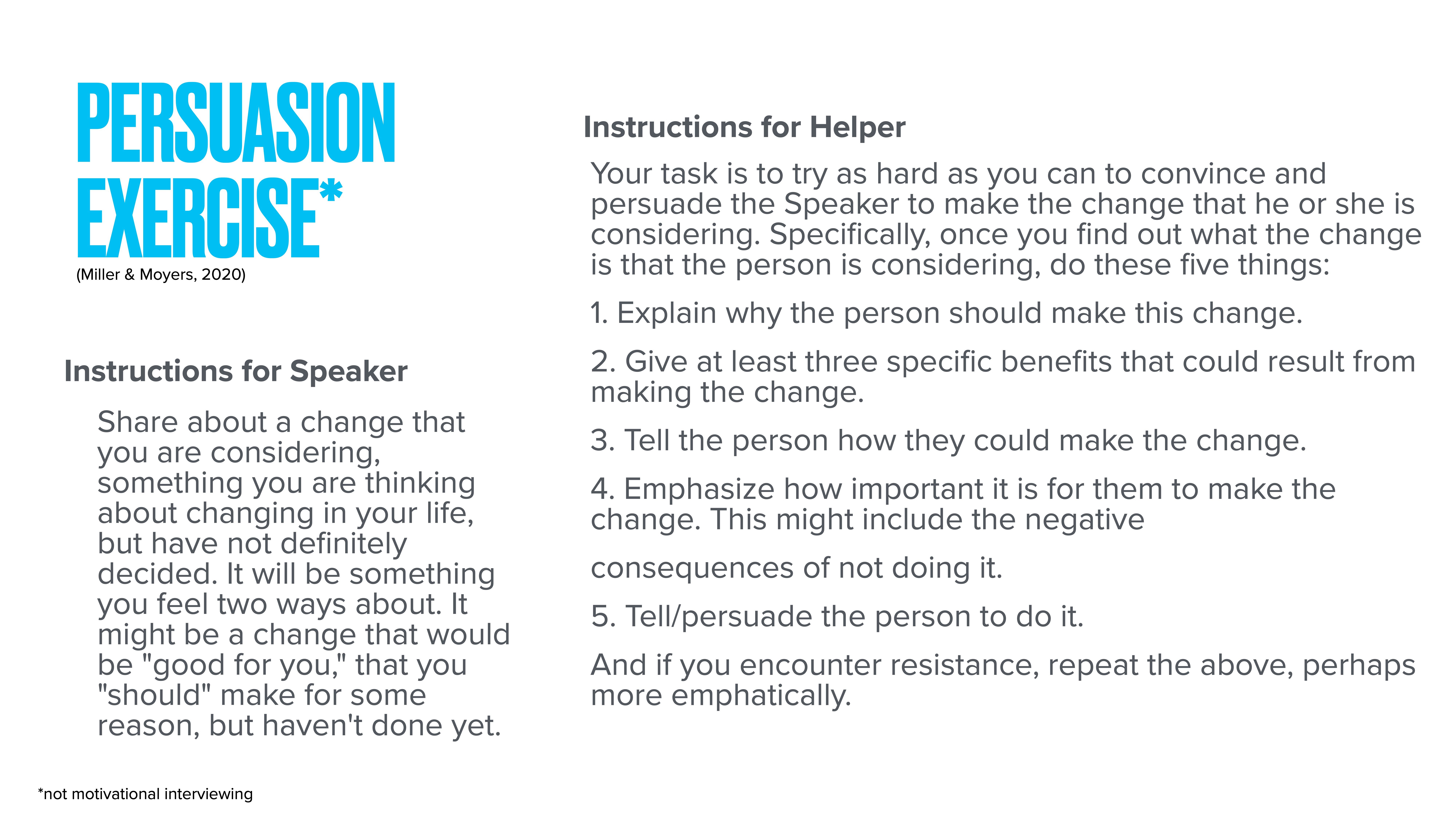 Title: 'Persuasion Exercise'Object: Instructional slide  Action: Provides guidelines for a persuasion exercise  Context: Divided into sections for 'Speaker' and 'Helper,' detailing conversation steps for convincing someone to make a life change.Instructions for Speaker:- Share a potential life change you’re contemplating but haven’t confirmed.Instructions for Helper:1. Explain reasons for the change.2. List three benefits of the change.3. Describe how to implement the change.4. Stress importance, including potential negatives of not changing.5. Urge the person to proceed. Repeat if resisted.(Note: *not motivational interviewing)Based on Miller & Moyers, 2020.