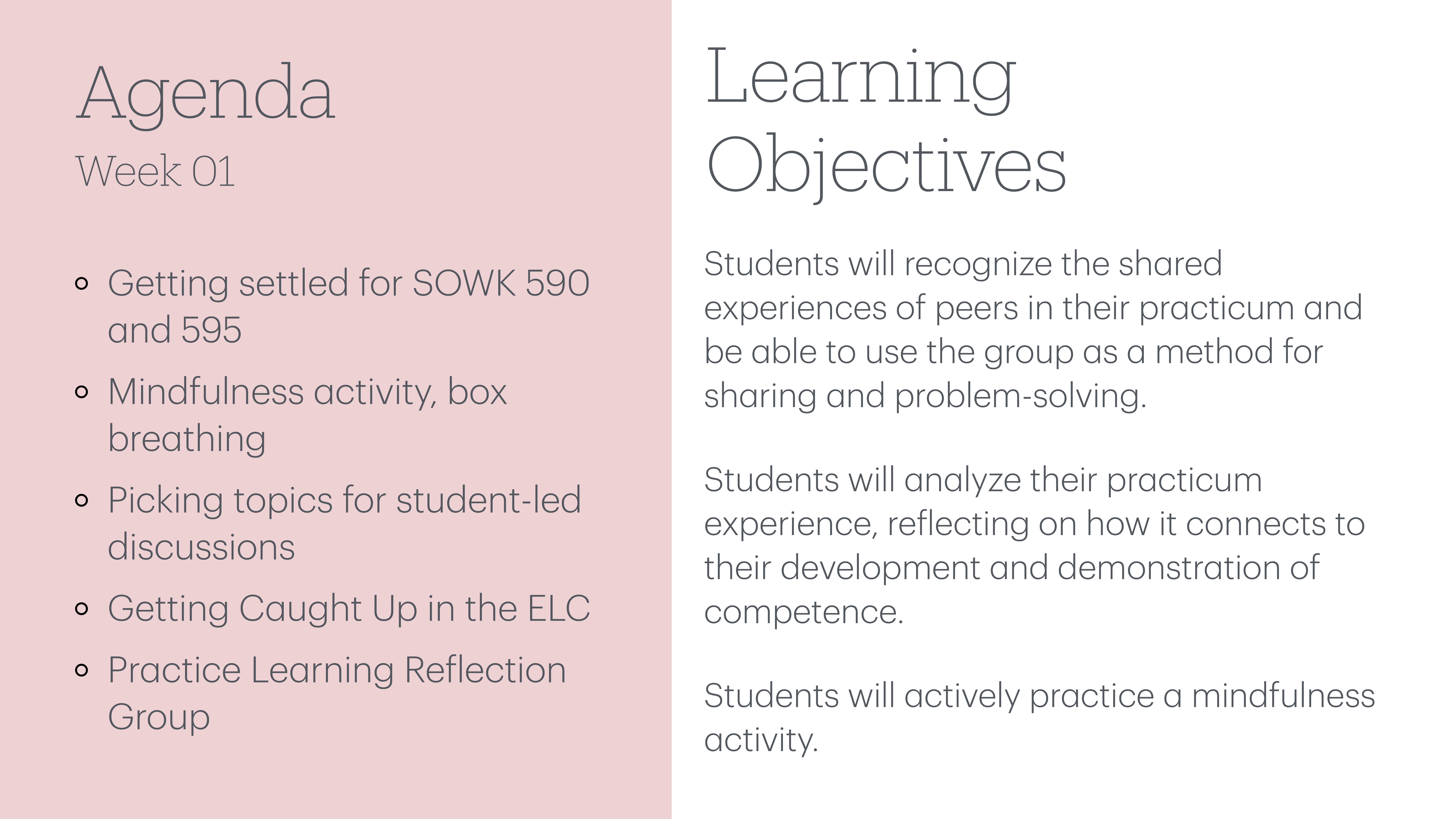 The image shows a presentation slide divided into two sections: 'Agenda' listing activities, and 'Learning Objectives' outlining goals for recognizing experiences, analyzing practicum, and practicing mindfulness. It includes:AgendaWeek 01- Getting settled for SOWK 590 and 595- Mindfulness activity, box breathing- Picking topics for student-led discussions- Getting Caught Up in the ELC- Practice Learning Reflection GroupLearning Objectives- Students will recognize the shared experiences of peers in their practicum and be able to use the group as a method for sharing and problem-solving.- Students will analyze their practicum experience, reflecting on how it connects to their development and demonstration of competence.- Students will actively practice a mindfulness activity.