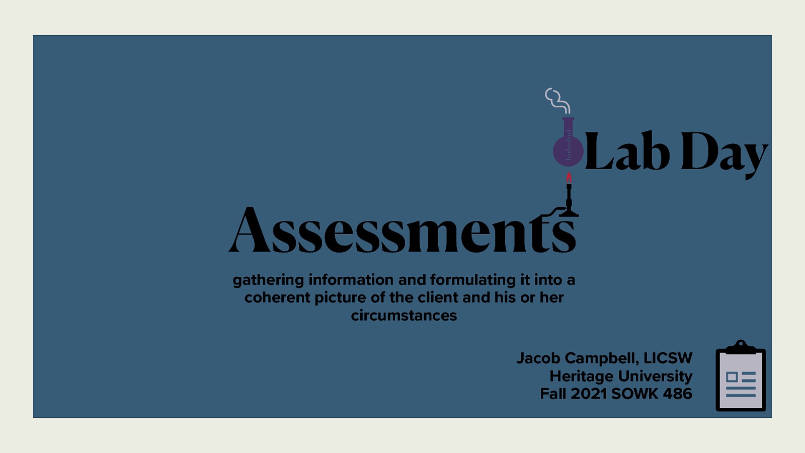 Assessments Lab Day gathering information and formulating it into a coherent picture of the client and his or her circumstances Jacob Campbell, LICSW Heritage University Fall 2021 SOWK 486
