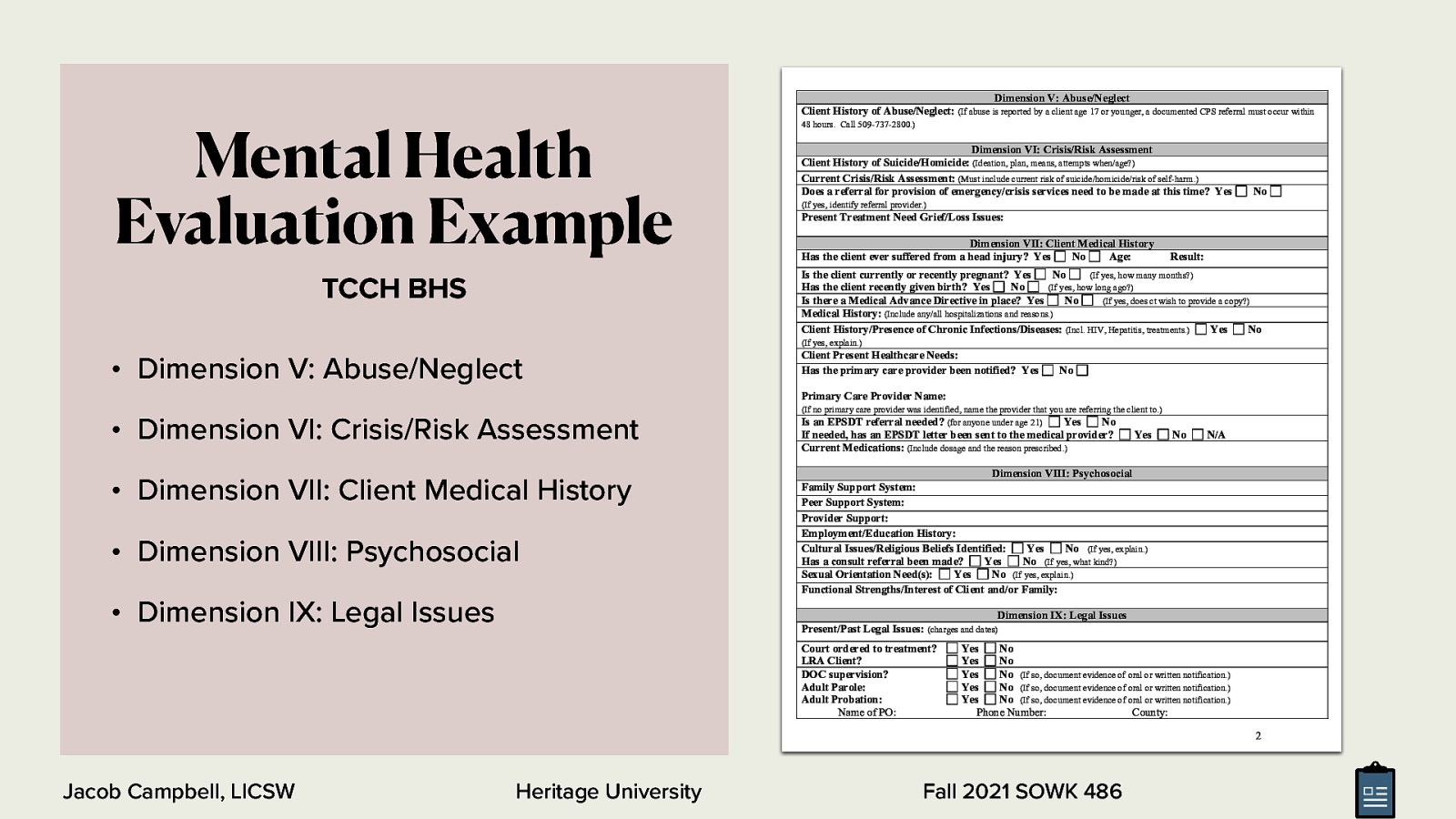 Mental Health Evaluation Example Dimension V: Abuse/Neglect Client History of Abuse/Neglect: (If abuse is reported by a client age 17 or younger, a documented CPS referral must occur within 48 hours. Call 509-737-2800.) Dimension VI: Crisis/Risk Assessment Client History of Suicide/Homicide: (Ideation, plan, means, attempts when/age?) Current Crisis/Risk Assessment: (Must include current risk of suicide/homicide/risk of self-harm.) Does a referral for provision of emergency/crisis services need to be made at this time? Yes No (If yes, identify referral provider.) Present Treatment Need Grief/Loss Issues: Dimension VII: Client Medical History Has the client ever suffered from a head injury? Yes No Age: Result: Is the client currently or recently pregnant? Yes No (If yes, how many months?) Has the client recently given birth? Yes No (If yes, how long ago?) Is there a Medical Advance Directive in place? Yes No (If yes, does ct wish to provide a copy?) Medical History: (Include any/all hospitalizations and reasons.) Client History/Presence of Chronic Infections/Diseases: (Incl. HIV, Hepatitis, treatments.) Yes No TCCH BHS (If yes, explain.) • Dimension V: Abuse/Neglect Client Present Healthcare Needs: Has the primary care provider been notified? Yes No Primary Care Provider Name: • Dimension VI: Crisis/Risk Assessment • Dimension VII: Client Medical History • Dimension VIII: Psychosocial • Dimension IX: Legal Issues (If no primary care provider was identified, name the provider that you are referring the client to.) Is an EPSDT referral needed? (for anyone under age 21) Yes No If needed, has an EPSDT letter been sent to the medical provider? Current Medications: (Include dosage and the reason prescribed.) Yes No N/A Dimension VIII: Psychosocial Family Support System: Peer Support System: Provider Support: Employment/Education History: Cultural Issues/Religious Beliefs Identified: Yes No (If yes, explain.) Has a consult referral been made? Yes No (If yes, what kind?) Sexual Orientation Need(s): Yes No (If yes, explain.) Functional Strengths/Interest of Client and/or Family: Dimension IX: Legal Issues Present/Past Legal Issues: (charges and dates) Court ordered to treatment? LRA Client? DOC supervision? Adult Parole: Adult Probation: Name of PO: Yes No Yes No Yes No (If so, document evidence of oral or written notification.) Yes No (If so, document evidence of oral or written notification.) Yes No (If so, document evidence of oral or written notification.) Phone Number: County: 2 Jacob Campbell, LICSW Heritage University Fall 2021 SOWK 486
