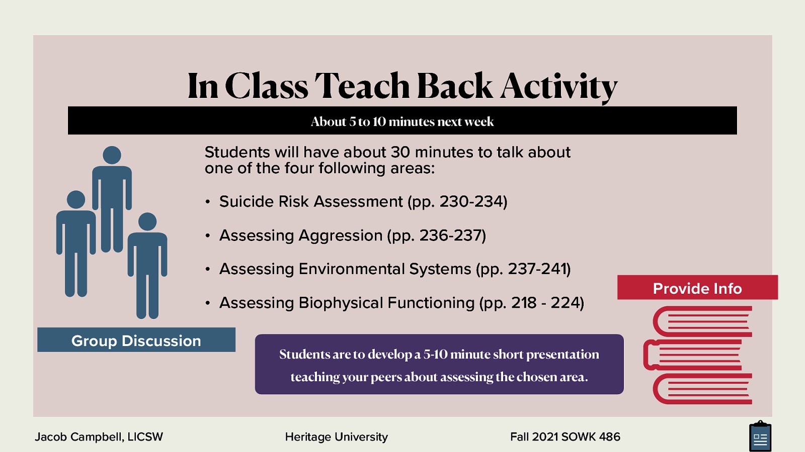 In Class Teach Back Activity About 5 to 10 minutes next week Students will have about 30 minutes to talk about one of the four following areas: • Suicide Risk Assessment (pp. 230-234) • Assessing Aggression (pp. 236-237) • Assessing Environmental Systems (pp. 237-241) • Assessing Biophysical Functioning (pp. 218 - 224) Group Discussion Students are to develop a 5-10 minute short presentation teaching your peers about assessing the chosen area. Jacob Campbell, LICSW Heritage University Fall 2021 SOWK 486 Provide Info
