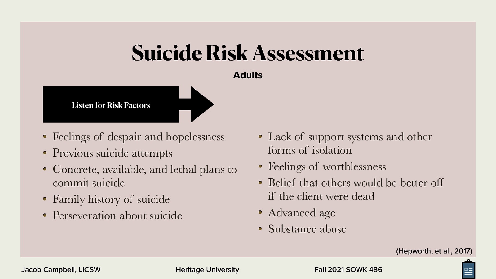 Suicide Risk Assessment Adults Listen for Risk Factors Feelings of despair and hopelessness Previous suicide attempts Concrete, available, and lethal plans to commit suicide Family history of suicide Perseveration about suicide Lack of support systems and other forms of isolation Feelings of worthlessness Belief that others would be better off if the client were dead Advanced age Substance abuse (Hepworth, et al., 2017) Jacob Campbell, LICSW Heritage University Fall 2021 SOWK 486
