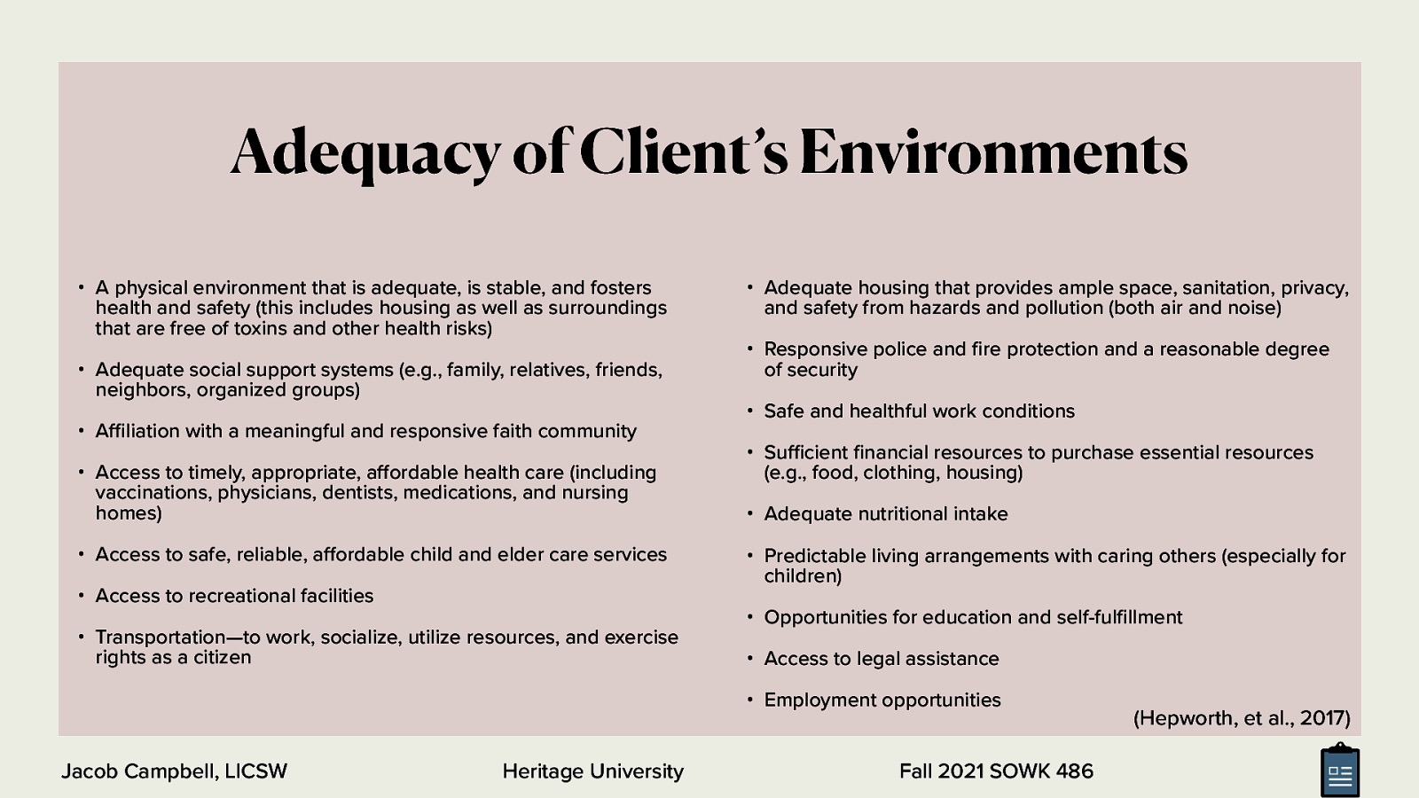 Adequacy of Client’s Environments • A physical environment that is adequate, is stable, and fosters health and safety (this includes housing as well as surroundings that are free of toxins and other health risks) • Adequate social support systems (e.g., family, relatives, friends, neighbors, organized groups) • A liation with a meaningful and responsive faith community • Access to timely, appropriate, a ordable health care (including vaccinations, physicians, dentists, medications, and nursing homes) • Access to safe, reliable, a ordable child and elder care services • Access to recreational facilities • Transportation—to work, socialize, utilize resources, and exercise rights as a citizen • Adequate housing that provides ample space, sanitation, privacy, and safety from hazards and pollution (both air and noise) • Responsive police and re protection and a reasonable degree of security • Safe and healthful work conditions • Su cient nancial resources to purchase essential resources (e.g., food, clothing, housing) • Adequate nutritional intake • Predictable living arrangements with caring others (especially for children) • Opportunities for education and self-ful llment • Access to legal assistance • Employment opportunities Heritage University fi ff ff fi fi ffi ffi Jacob Campbell, LICSW Fall 2021 SOWK 486 (Hepworth, et al., 2017)
