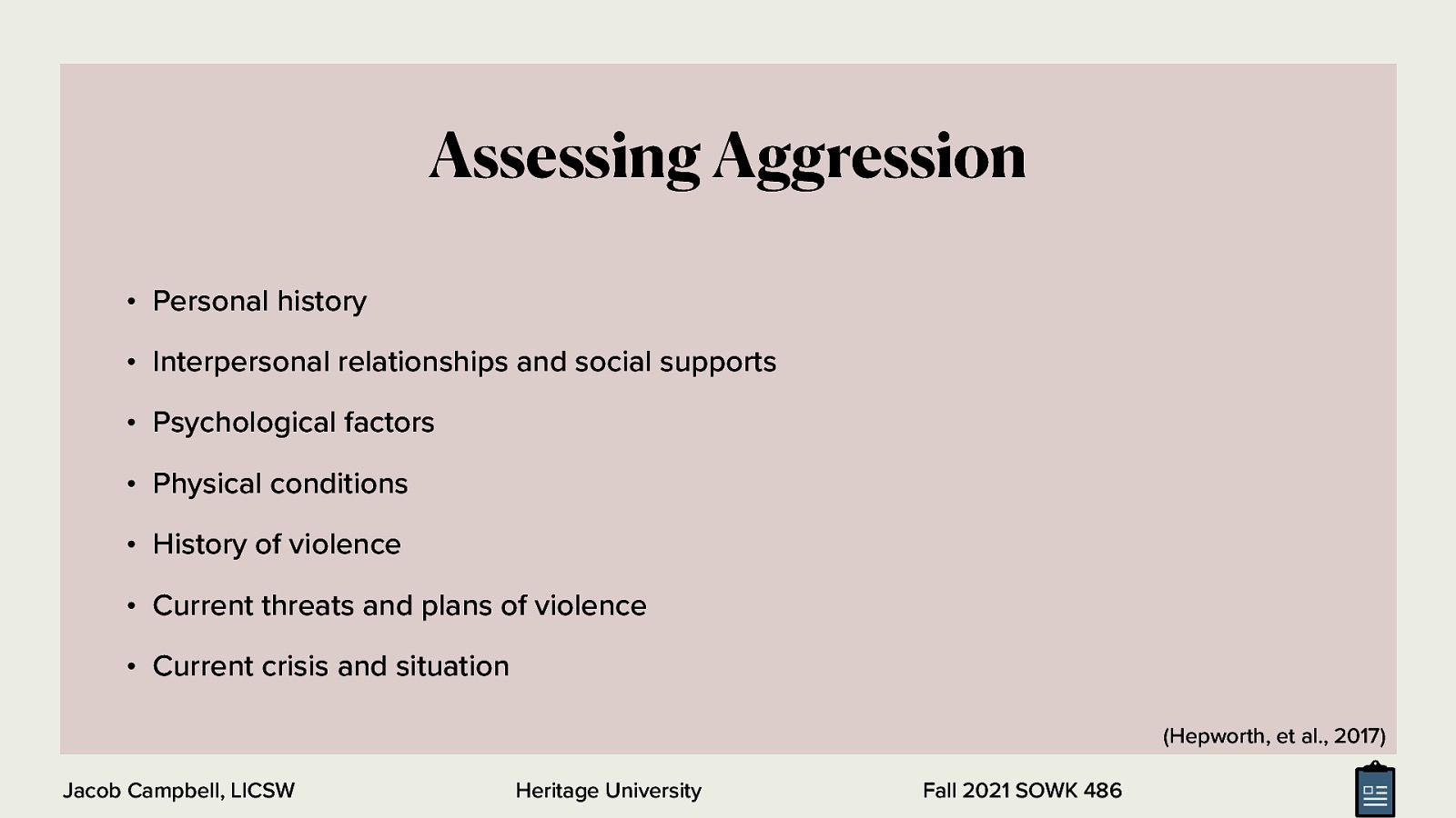 Assessing Aggression • Personal history • Interpersonal relationships and social supports • Psychological factors • Physical conditions • History of violence • Current threats and plans of violence • Current crisis and situation (Hepworth, et al., 2017) Jacob Campbell, LICSW Heritage University Fall 2021 SOWK 486
