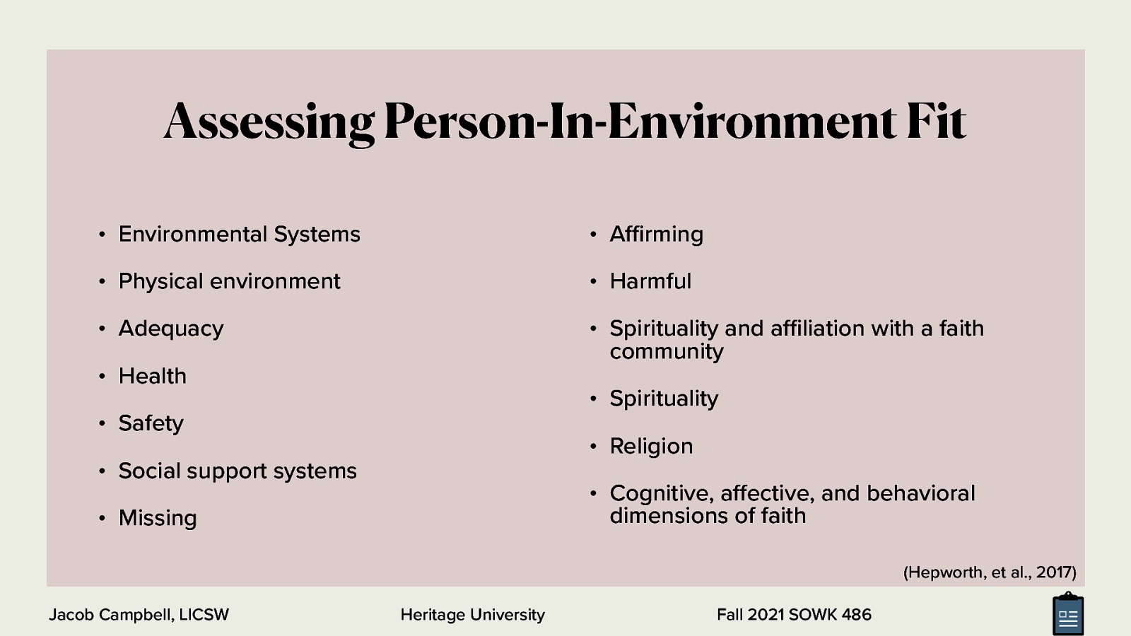 Assessing Person-In-Environment Fit • Environmental Systems • A rming • Physical environment • Harmful • Adequacy • Spirituality and a liation with a faith community • Health • Spirituality • Safety • Religion • Social support systems • Cognitive, a ective, and behavioral dimensions of faith • Missing (Hepworth, et al., 2017) ffi ff ffi Jacob Campbell, LICSW Heritage University Fall 2021 SOWK 486
