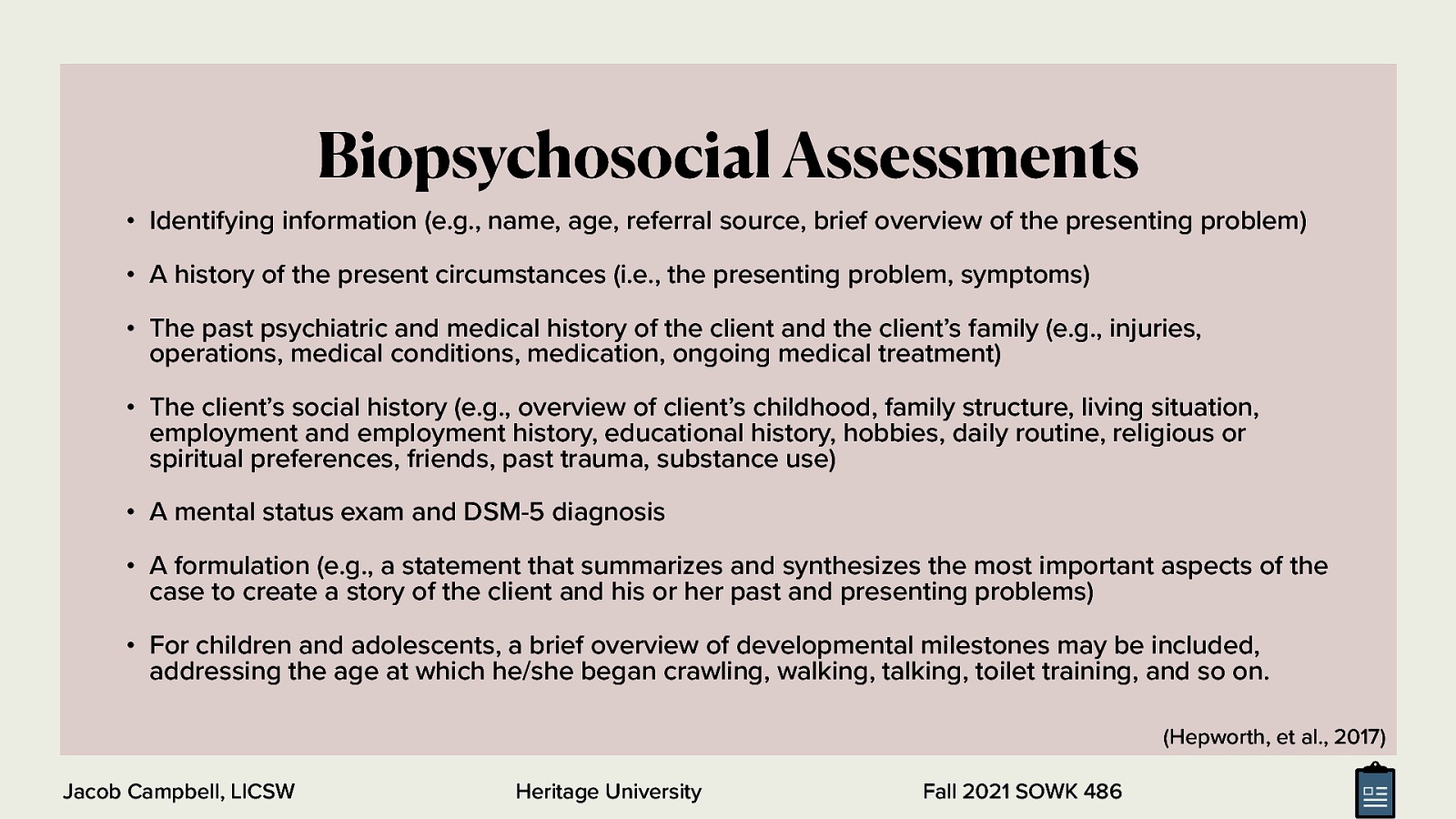 Biopsychosocial Assessments • Identifying information (e.g., name, age, referral source, brief overview of the presenting problem) • A history of the present circumstances (i.e., the presenting problem, symptoms) • The past psychiatric and medical history of the client and the client’s family (e.g., injuries, operations, medical conditions, medication, ongoing medical treatment) • The client’s social history (e.g., overview of client’s childhood, family structure, living situation, employment and employment history, educational history, hobbies, daily routine, religious or spiritual preferences, friends, past trauma, substance use) • A mental status exam and DSM-5 diagnosis • A formulation (e.g., a statement that summarizes and synthesizes the most important aspects of the case to create a story of the client and his or her past and presenting problems) • For children and adolescents, a brief overview of developmental milestones may be included, addressing the age at which he/she began crawling, walking, talking, toilet training, and so on. (Hepworth, et al., 2017) Jacob Campbell, LICSW Heritage University Fall 2021 SOWK 486
