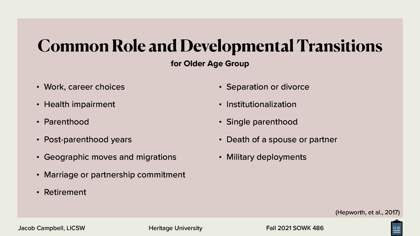 Common Role and Developmental Transitions for Older Age Group • Work, career choices • Separation or divorce • Health impairment • Institutionalization • Parenthood • Single parenthood • Post-parenthood years • Death of a spouse or partner • Geographic moves and migrations • Military deployments • Marriage or partnership commitment • Retirement (Hepworth, et al., 2017) Jacob Campbell, LICSW Heritage University Fall 2021 SOWK 486
