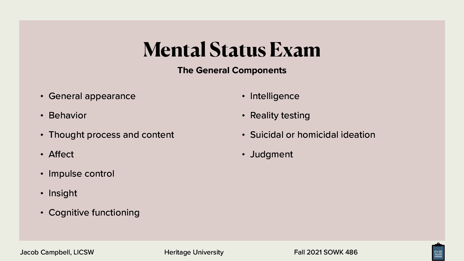 Mental Status Exam The General Components • General appearance • Intelligence • Behavior • Reality testing • Thought process and content • Suicidal or homicidal ideation • A ect • Judgment • Impulse control • Insight • Cognitive functioning ff Jacob Campbell, LICSW Heritage University Fall 2021 SOWK 486
