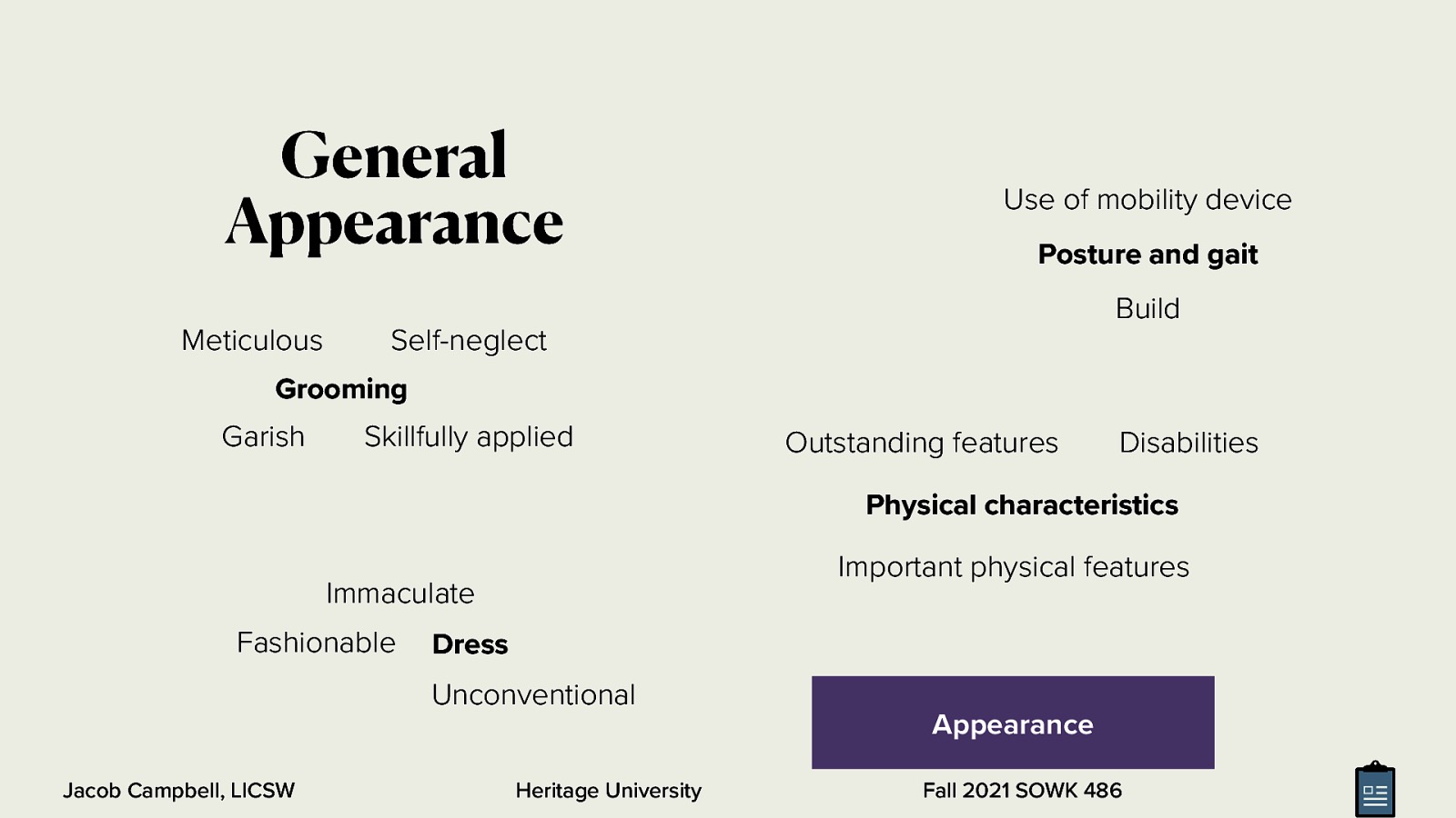 General Appearance Use of mobility device Posture and gait Build Meticulous Self-neglect Grooming Garish Skillfully applied Outstanding features Disabilities Physical characteristics Important physical features Immaculate Fashionable Dress Unconventional Jacob Campbell, LICSW Heritage University Appearance Fall 2021 SOWK 486
