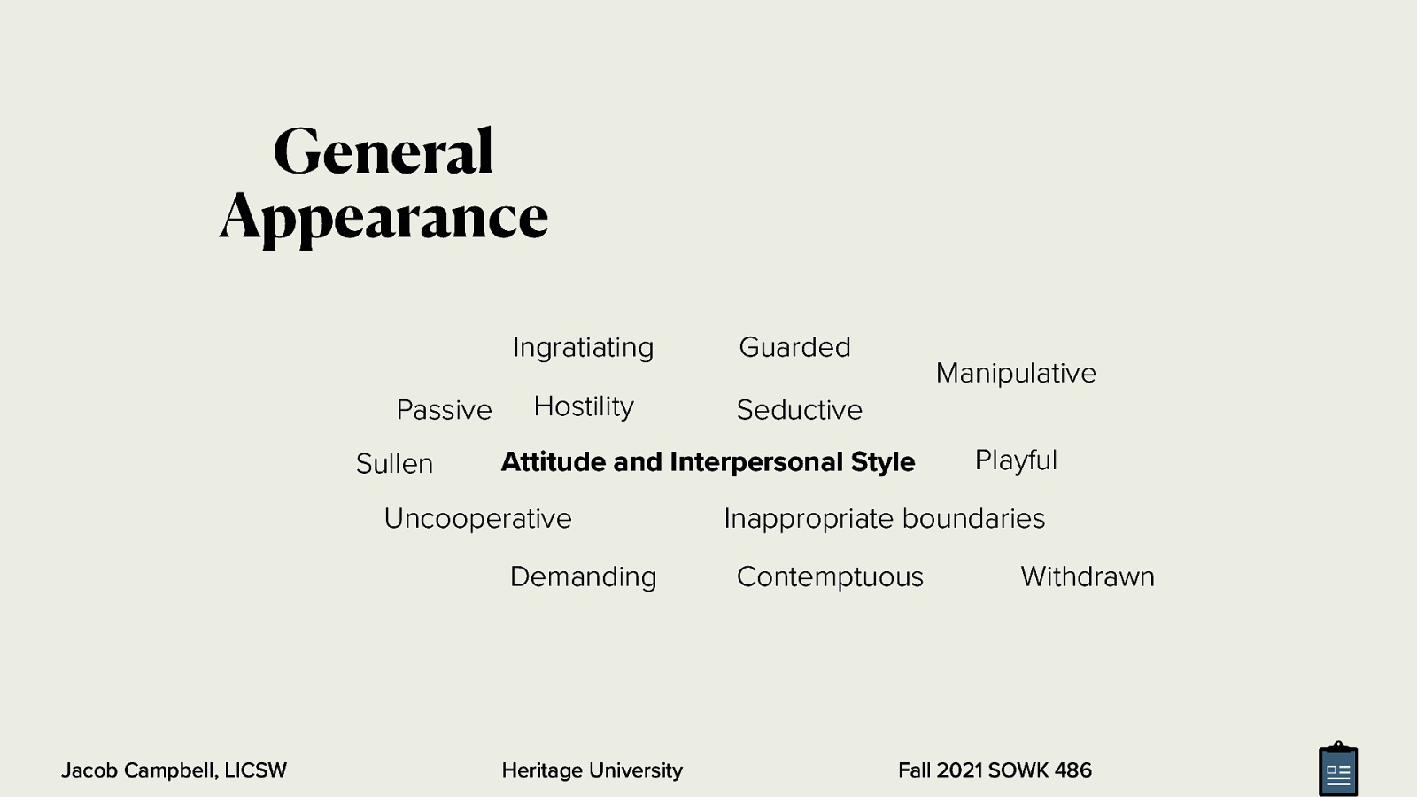 General Appearance Passive Sullen Ingratiating Guarded Hostility Seductive Attitude and Interpersonal Style Uncooperative Demanding Jacob Campbell, LICSW Manipulative Heritage University Playful Inappropriate boundaries Contemptuous Withdrawn Fall 2021 SOWK 486
