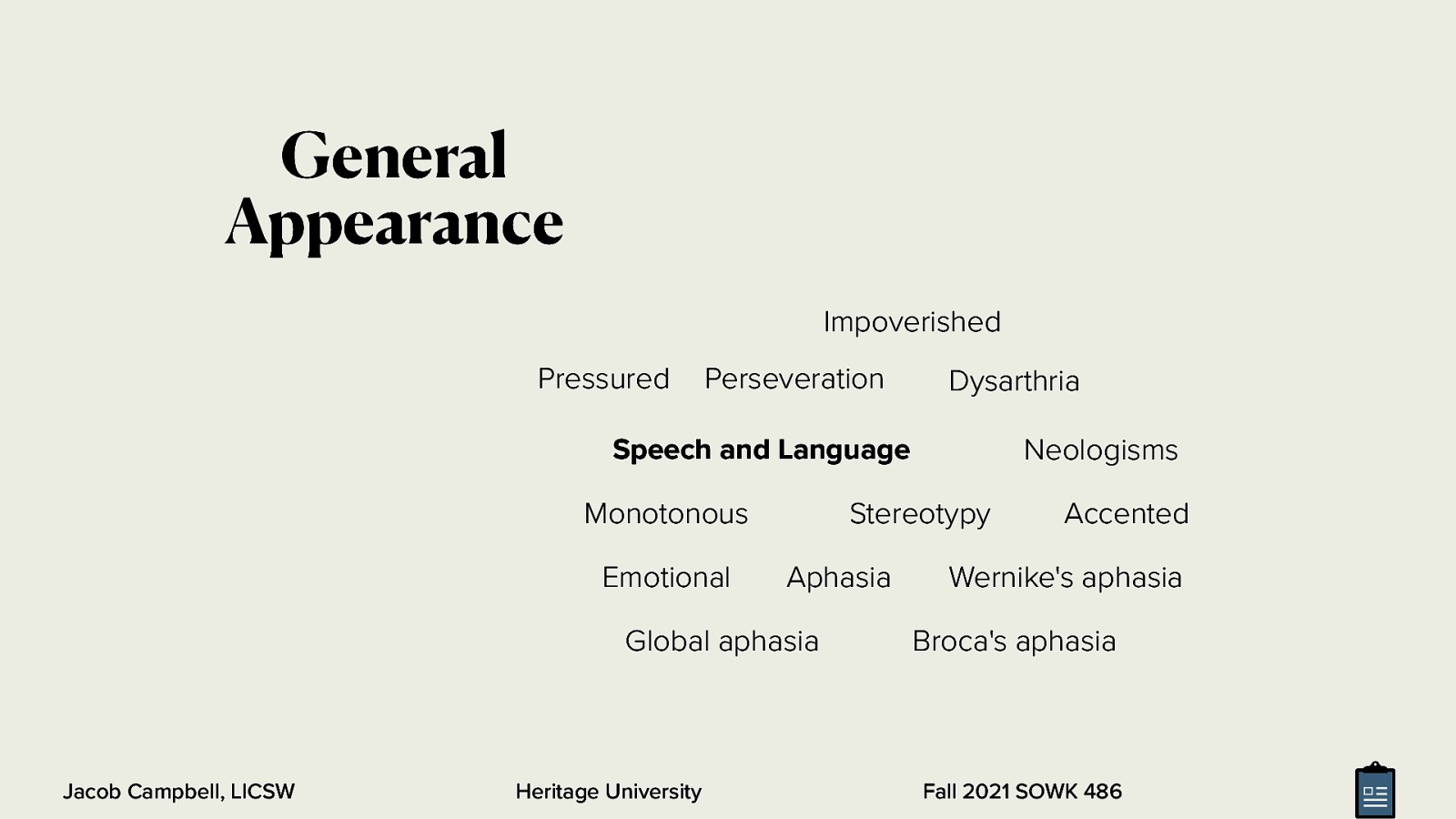 General Appearance Impoverished Pressured Perseveration Dysarthria Neologisms Speech and Language Monotonous Emotional Stereotypy Aphasia Global aphasia Jacob Campbell, LICSW Heritage University Accented Wernike’s aphasia Broca’s aphasia Fall 2021 SOWK 486
