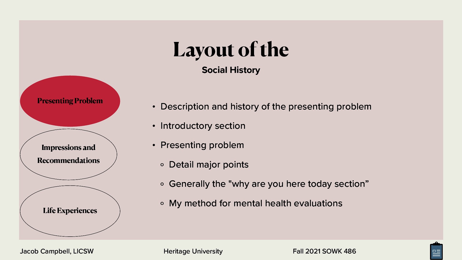 Layout of the Social History Presenting Problem • Description and history of the presenting problem • Introductory section Impressions and Recommendations • Presenting problem Detail major points Generally the “why are you here today section” Life Experiences Jacob Campbell, LICSW My method for mental health evaluations Heritage University Fall 2021 SOWK 486
