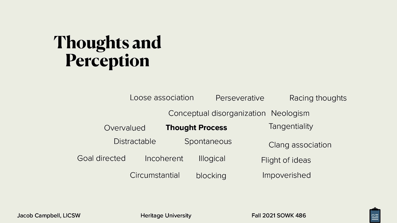 Thoughts and Perception Loose association Perseverative Racing thoughts Conceptual disorganization Neologism Overvalued Thought Process Distractable Goal directed Spontaneous Incoherent Circumstantial Jacob Campbell, LICSW Heritage University Tangentiality Clang association Illogical Flight of ideas blocking Impoverished Fall 2021 SOWK 486
