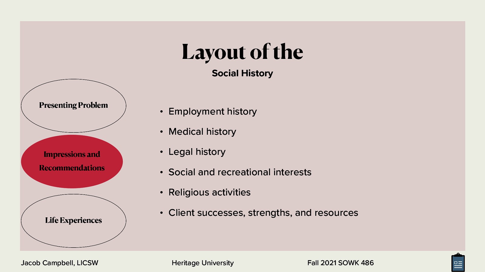 Layout of the Social History Presenting Problem • Employment history • Medical history Impressions and Recommendations • Legal history • Social and recreational interests • Religious activities Life Experiences Jacob Campbell, LICSW • Client successes, strengths, and resources Heritage University Fall 2021 SOWK 486
