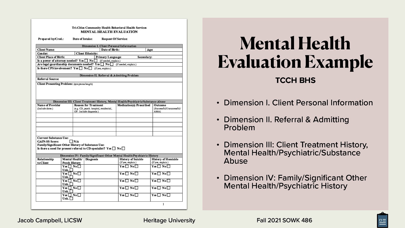 Tri-Cities Community Health Behavioral Health Services Mental Health Evaluation Example MENTAL HEALTH EVALUATION Prepared by/Cred.: Date of Intake: Request Of Service: Dimension I. Client Personal Information Client Name: Date of Birth: Age: Gender: Client Ethnicity: Client Place of Birth: Primary Language: Secondary: Is a power of attorney needed? Yes No (If needed, explain.) Are legal guardianship documents needed? Yes No (If needed, explain.) Is there CPS involvement? Yes No (If yes, explain.) Dimension II. Referral & Admitting Problem TCCH BHS Referral Source: Client Presenting Problem: (symptoms/length) Dimension III: Client Treatment History, Mental Health/Psychiatric/Substance Abuse Name of Provider Reason for Treatment Medication(s) Prescribed Outcome (Include dates.) (e.g. CD, psych. hospital, residential, OP. Include diagnosis.) • Dimension I. Client Personal Information (Successful/Unsuccessful/ AMA) • Dimension II. Referral & Admitting Problem Current Substance Use: GAIN-SS Score: N/A Family/Significant Other History of Substance Use: Is there a need for present referral to CD specialist? Yes Relationship to Client No Dimension IV: Family/Significant Other Mental Health/Psychiatric History Mental Health/ Diagnosis History of Suicide History of Homicide (If yes, explain.) (If yes, explain.) Psych History Yes No Yes No Yes No Unk. Yes No Yes No Yes No Unk. Yes No Yes No Yes No Unk. Yes No Yes No Yes No Unk. Yes No Yes No Yes No Unk. • Dimension III: Client Treatment History, Mental Health/Psychiatric/Substance Abuse • Dimension IV: Family/Signi cant Other Mental Health/Psychiatric History 1 Heritage University fi Jacob Campbell, LICSW Fall 2021 SOWK 486
