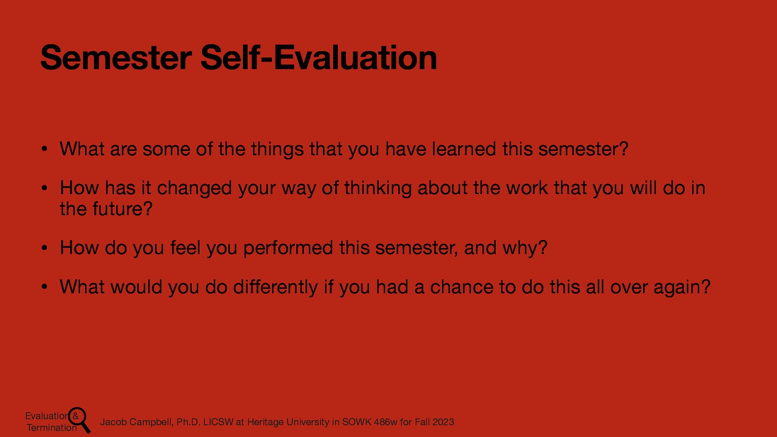 Semester Self-Evaluation • What are some of the things that you have learned this semester? • How has it changed your way of thinking about the work that you will do in the future? • How do you feel you performed this semester, and why? • What would you do di erently if you had a chance to do this all over again? Jacob Campbell, Ph.D. LICSW at Heritage University in SOWK 486w for Fall 2023 ff Evaluation & Termination
