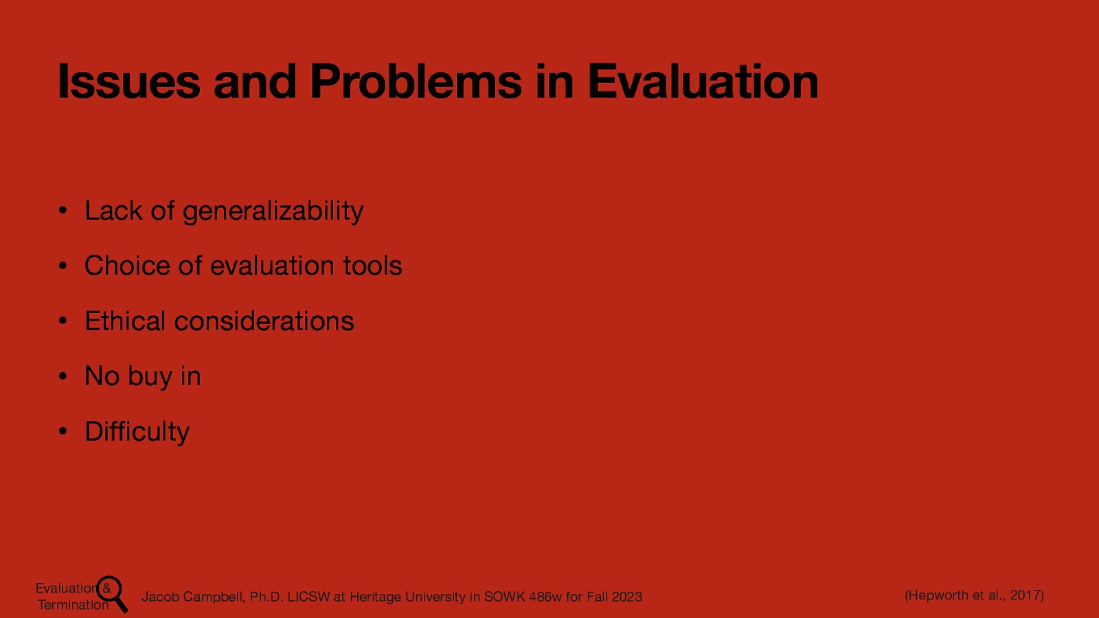 Issues and Problems in Evaluation • Lack of generalizability • Choice of evaluation tools • Ethical considerations • No buy in • Di culty ffi Evaluation & Termination Jacob Campbell, Ph.D. LICSW at Heritage University in SOWK 486w for Fall 2023 (Hepworth et al., 2017)
