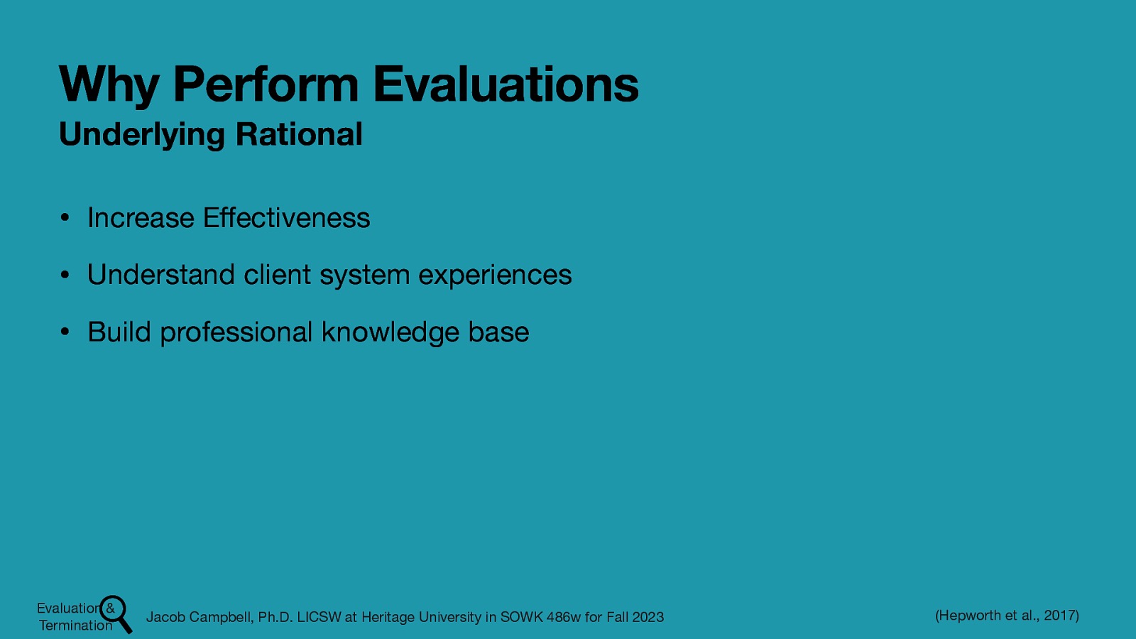 Why Perform Evaluations Underlying Rational • Increase E ectiveness • Understand client system experiences • Build professional knowledge base Evaluation & Termination ff Jacob Campbell, Ph.D. LICSW at Heritage University in SOWK 486w for Fall 2023 (Hepworth et al., 2017)
