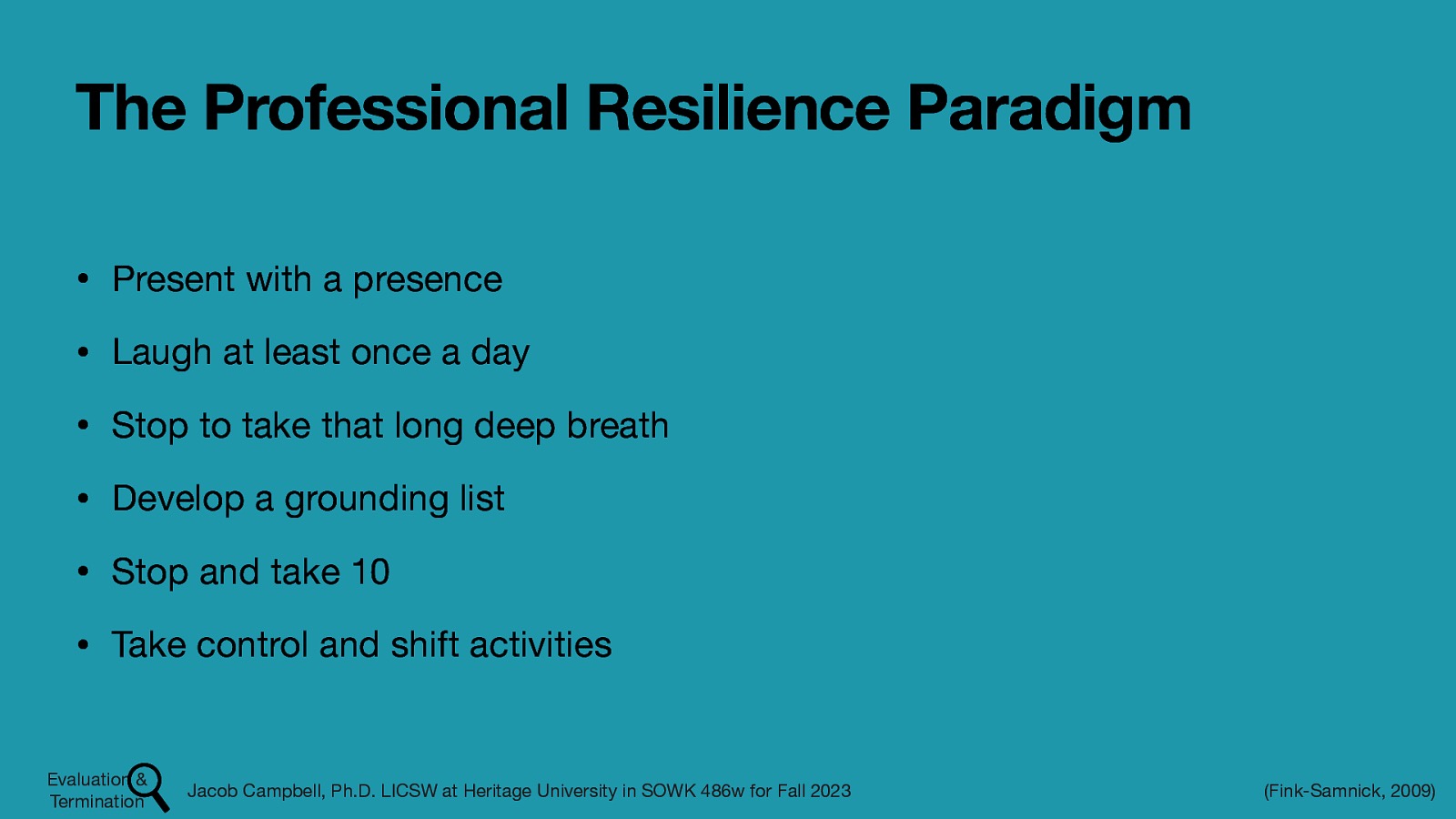 The Professional Resilience Paradigm • Present with a presence • Laugh at least once a day • Stop to take that long deep breath • Develop a grounding list • Stop and take 10 • Take control and shift activities Evaluation & Termination Jacob Campbell, Ph.D. LICSW at Heritage University in SOWK 486w for Fall 2023 (Fink-Samnick, 2009)
