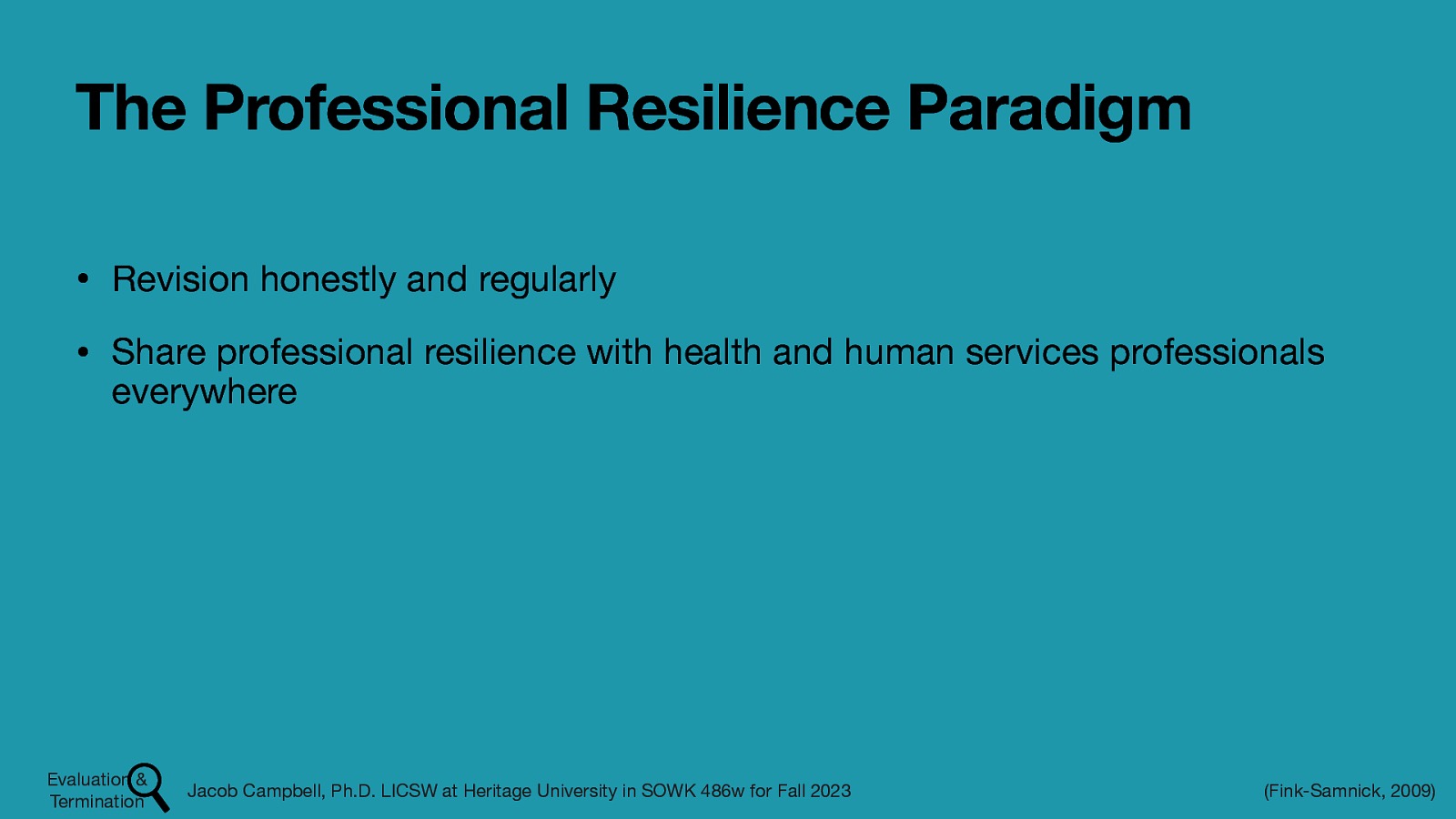 The Professional Resilience Paradigm • Revision honestly and regularly • Share professional resilience with health and human services professionals everywhere Evaluation & Termination Jacob Campbell, Ph.D. LICSW at Heritage University in SOWK 486w for Fall 2023 (Fink-Samnick, 2009)
