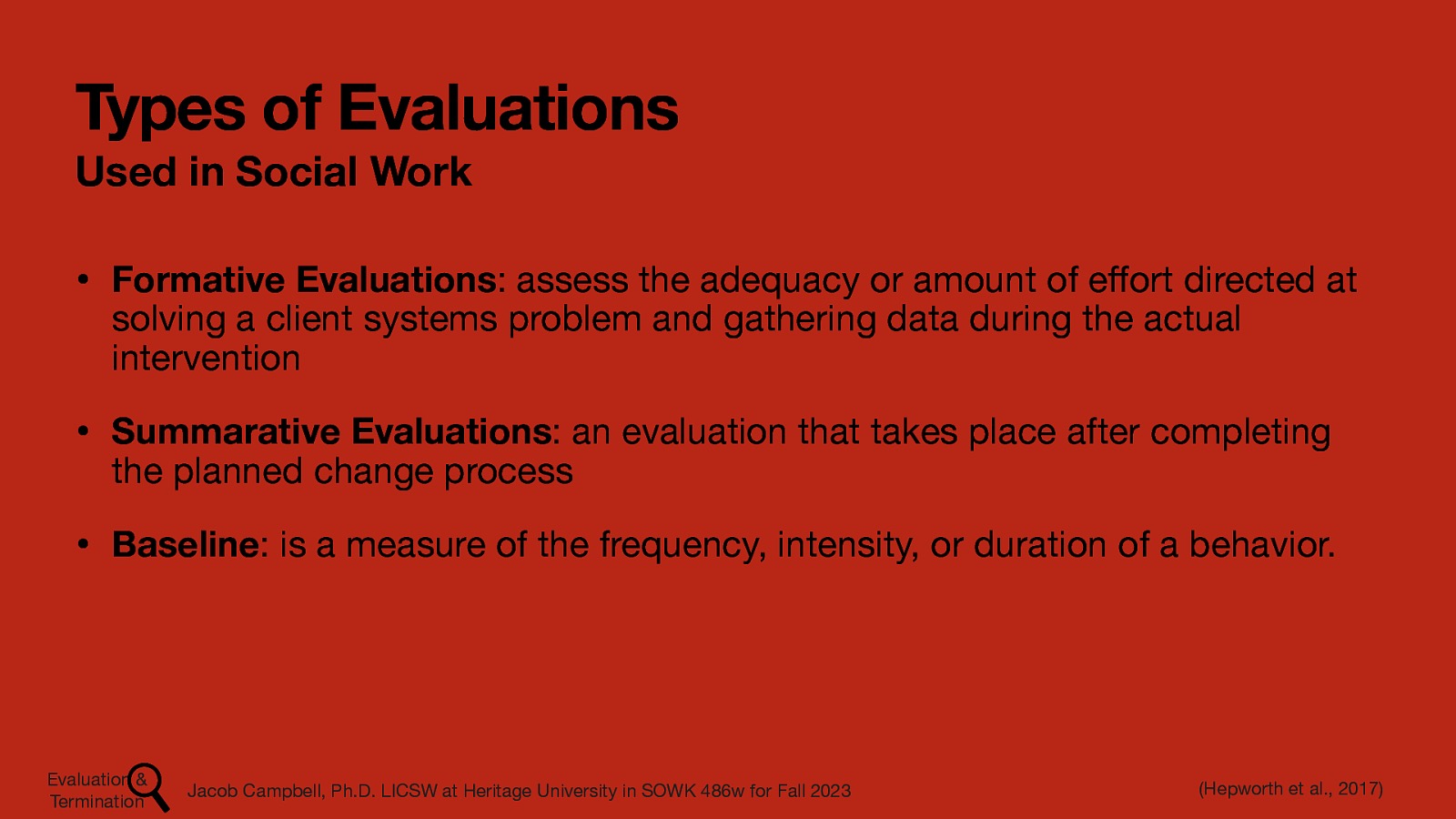 Types of Evaluations Used in Social Work • Formative Evaluations: assess the adequacy or amount of e ort directed at solving a client systems problem and gathering data during the actual intervention • Summarative Evaluations: an evaluation that takes place after completing the planned change process • Baseline: is a measure of the frequency, intensity, or duration of a behavior. (Hepworth et al., 2017) Jacob Campbell, Ph.D. LICSW at Heritage University in SOWK 486w for Fall 2023 ff Evaluation & Termination
