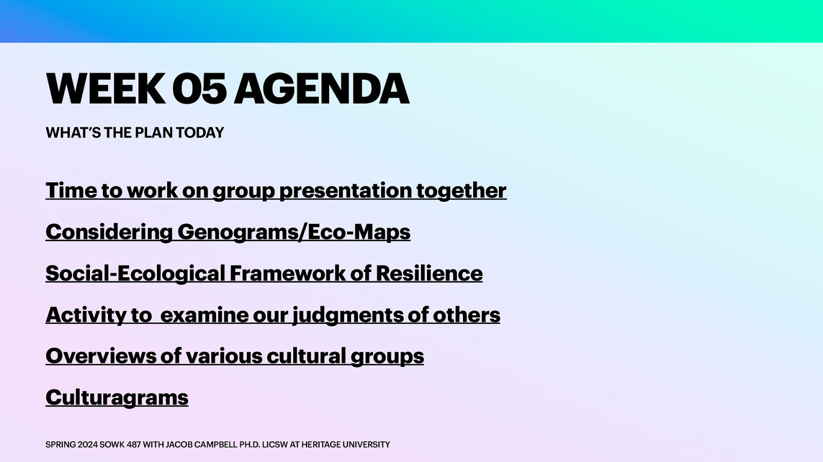 WEEK 05 AGENDA WHAT’S THE PLAN TODAY Time to work on group presentation together Considering Genograms/Eco-Maps Social-Ecological Framework of Resilience Activity to examine our judgments of others Overviews of various cultural groups Culturagrams SPRING 2024 SOWK 487 WITH JACOB CAMPBELL PH.D. LICSW AT HERITAGE UNIVERSITY
