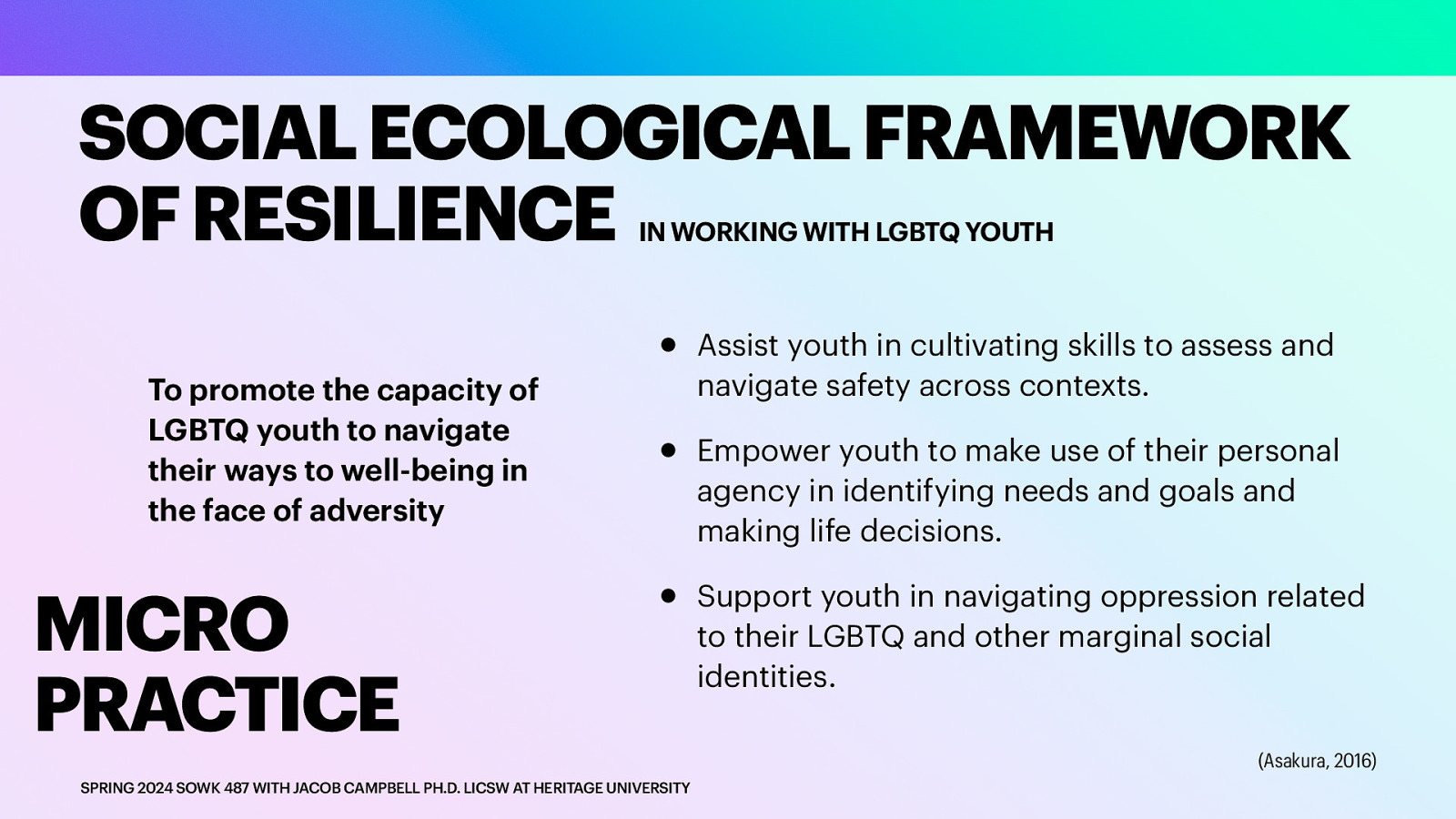 SOCIAL ECOLOGICAL FRAMEWORK OF RESILIENCE IN WORKING WITH LGBTQ YOUTH To promote the capacity of LGBTQ youth to navigate their ways to well-being in the face of adversity MICRO PRACTICE • • • SPRING 2024 SOWK 487 WITH JACOB CAMPBELL PH.D. LICSW AT HERITAGE UNIVERSITY Assist youth in cultivating skills to assess and navigate safety across contexts. Empower youth to make use of their personal agency in identifying needs and goals and making life decisions. Support youth in navigating oppression related to their LGBTQ and other marginal social identities. (Asakura, 2016)
