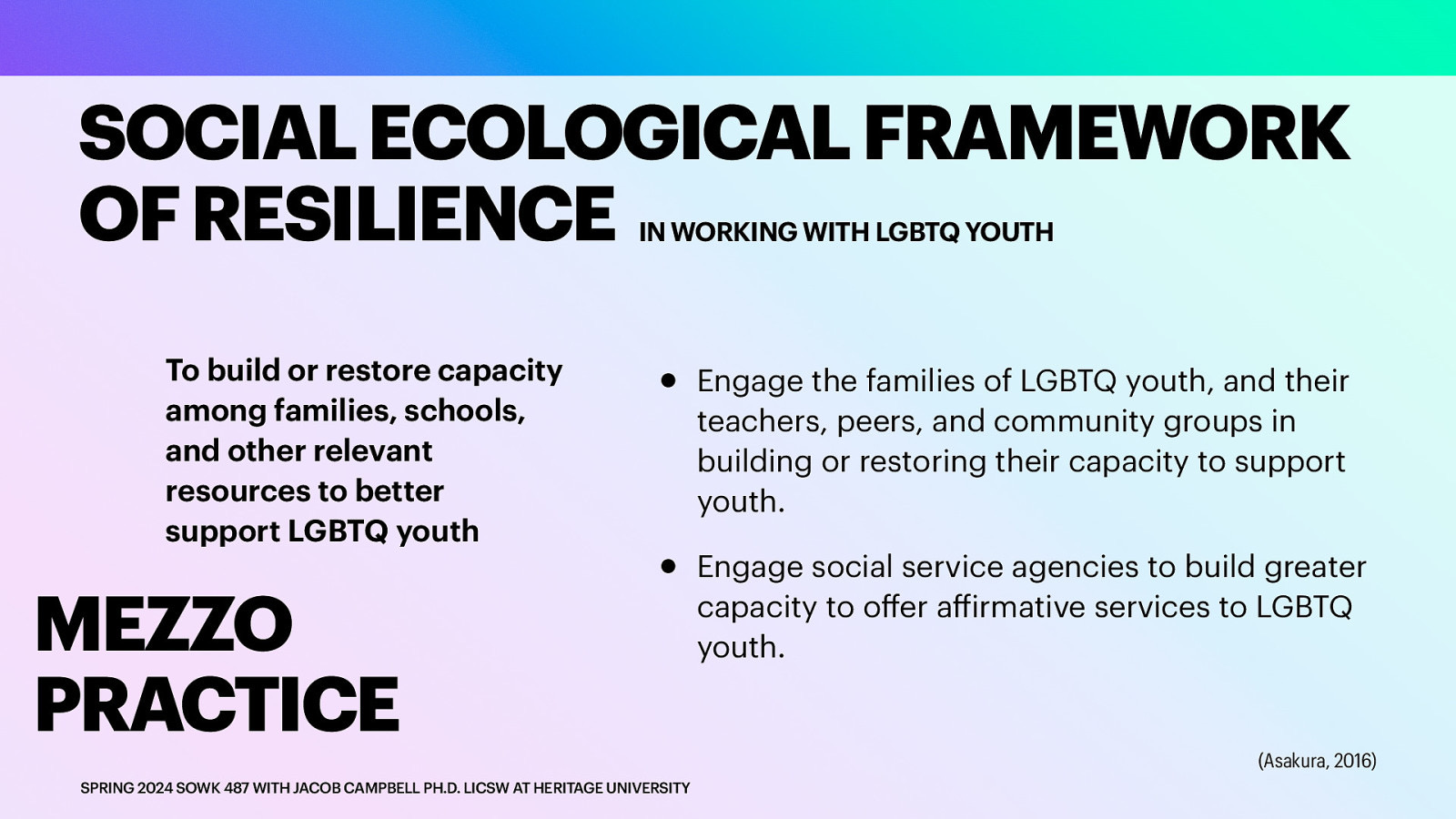 SOCIAL ECOLOGICAL FRAMEWORK OF RESILIENCE IN WORKING WITH LGBTQ YOUTH To build or restore capacity among families, schools, and other relevant resources to better support LGBTQ youth MEZZO PRACTICE • • ff ff SPRING 2024 SOWK 487 WITH JACOB CAMPBELL PH.D. LICSW AT HERITAGE UNIVERSITY Engage the families of LGBTQ youth, and their teachers, peers, and community groups in building or restoring their capacity to support youth. Engage social service agencies to build greater capacity to o er a irmative services to LGBTQ youth. (Asakura, 2016)
