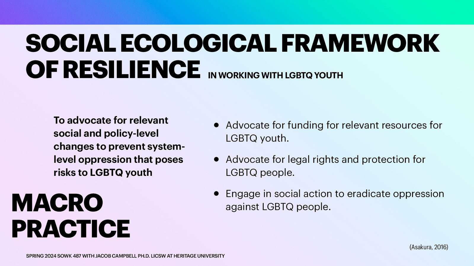 SOCIAL ECOLOGICAL FRAMEWORK OF RESILIENCE IN WORKING WITH LGBTQ YOUTH To advocate for relevant social and policy-level changes to prevent systemlevel oppression that poses risks to LGBTQ youth MACRO PRACTICE • • • SPRING 2024 SOWK 487 WITH JACOB CAMPBELL PH.D. LICSW AT HERITAGE UNIVERSITY Advocate for funding for relevant resources for LGBTQ youth. Advocate for legal rights and protection for LGBTQ people. Engage in social action to eradicate oppression against LGBTQ people. (Asakura, 2016)
